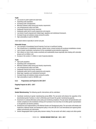 VISION 2030 SECOND MEDIUM TERM PLAN 2013 - 2017 91
THE SOCIAL PILLAR
Youth
• Low access to youth capital and asset base;
• Expanding youth population;
• Increasing youth unemployment;
• Mismatch between skills training and industry requirement;
• Low entrepreneurial culture and skills;
• Inadequate ﬁnancial and human resources;
• Inadequate public land for youth programmes and projects;
• Low levels of youth empowerment related legal, regulatory and institutional framework;
• Increased drugs and substance abuse among the youths;
• High vulnerability of youth to HIV/AIDS.
ender based violence especially to women and girls.
Vulnerable Groups
• Low coverage of Consolidated Social Protection Fund due to insufﬁcient funding;
• Poor infrastructure in rehabilitation schools, children homes, remand schools and vocational rehabilitation schools;
• Lack of proper coordination mechanisms for the consolidated social protection programme;
• Over reliance on donor funds creates uncertainty and sustainability issues especially when dealing with vulnerable
groups such as children; and
• Increase in the number of children in need of special protection.
Youth
• High youth population;
• Expanding youth unemployment;
• Mismatch between skills training and industry requirements;
• Low entrepreneurial culture and skills;
• Inadequate ﬁnancial and human resources;
• Inadequate public land for youth programmes and projects;
• Weak legal, regulatory and institutional framework;
• Increased drugs and substance abuse among the youths;
• High vulnerability of youth to HIV/AIDS; and
5.5.3 Programmes and Projects for 2013-2017
Flagship Projects for 2013 – 2017
Gender
Gender Mainstreaming: The following speciﬁc interventions will be undertaken:
• Coordinate monitoring of gender mainstreaming across MDAs: The sub-sector will enhance the capacities of the
decentralized gender functions in order to effectively push forward the gender mainstreaming agenda;
• Enactment of a national afﬁrmative action policy and monitoring compliance:The sub-sector will operationalize and
monitor compliance to the Constitution of Kenya 2012 provision of not more than 2/3 of either gender representation
in all appointive and elective positions;
• Development and implementation of the National Gender and Development policy: The sub-sector will develop and
implement a National Gender and Development policy in line with COK 2012 and international and regional gender
related commitments and instruments;
• Gender disaggregated data to guide policy decision making: The sub-sector will collect, analyze and utilize gender
 