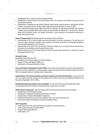 VISION 2030 SECOND MEDIUM TERM PLAN 2013 - 201792
THE SOCIAL PILLAR
disaggregated data to update the gender development index;
• Establishment of Gender Research and Documentation Centre: The sub-sector will establish and equip the centre
with requisite resources;
• Establishment of integrated one stop sexual and gender based violence response centers in all healthcare facilities
in Kenya. The proposed centers will offer medical, legal and psychosocial support to victims of SGBV;
• Public awareness campaign against FGM, early and forced marriages: The sub-sector will develop and implement
a national sexual and gender based violence policy and operationalize the FGM Act 2011.The sub-sector will work
closely with the National Gender and Equality commission to issue sanctions and recommend prosecution on
gender discrimination cases.
Women’s Empowerment: The following speciﬁc interventions will be undertaken:
• Implementation of the 30 percent public procurement preference for women entrepreneurs: The sub-sector will
carry out a public awareness campaign on the provisions of the Public Procurement and Disposable [Preference
and Reservation] Regulations 2013 for women;
• Implementation of the Uwezo Fund; the sub-sector will seek to expand access to ﬁnances and promote women led
enterprises at the constituency level through the Uwezo Fund;
• Women Enterprise Fund:The sub-sector will seek to review the funds product and services, re-brand and re-launch
the Women Enterprise Fund.
Vulnerable Groups
Consolidated Social Protection Fund
• Establishment of the single registry for all CSPF Initiatives;
• Support to Persons with Albinism (PWA); and
• Establishment of National Safety Nets Program.
Scale up the National Development Fund for PWDs: This fund will provide assistance to persons with disabilities for
their socio-economic empowerment. It will also support infrastructure improvement to institutions providing services to
PWDs and capacity building for disabled persons’ organizations.
Implementation of the 30 percent public procurement preference for Person With Disability: The sub-sector will
carry out a public awareness campaign on the provisions of the Public Procurement and Disposable [Preference and
Reservation] Regulations 2013 for PWD’s.
Disability Mainstreaming (inclusion and accessibility): This will ensure that issues that directly affect PWDs
are adequately addressed in policies and legal frameworks, programmes and projects.
Child Protection Programmes: Under this ﬂagship project the following interventions will be undertaken:-
• Establishment of Child Protection Centres;
• Development of Integrated Data Management System for children;
• Implementation of Children Rehabilitation Programmes;
• Facilitating alternative family care services (Adoption, foster care and guardianship); and
• Finalize and implement the National Community Development Policy.
Other Programmes
• Public awareness on the needs, aspirations and capacities of vulnerable persons;
• Review Child participation Guidelines (2006);
• Support Children Assemblies; and
• Child helpline (116)
.
 
