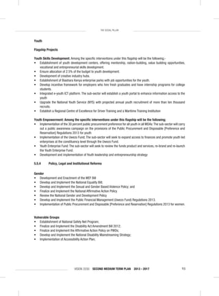 VISION 2030 SECOND MEDIUM TERM PLAN 2013 - 2017 93
THE SOCIAL PILLAR
Youth
Flagship Projects
Youth Skills Development: Among the speciﬁc interventions under this ﬂagship will be the following;-
• Establishment of youth development centers, offering mentorship, nation-building, value building opportunities,
vocational and entrepreneurial skills development.
• Ensure allocation of 2.5% of the budget to youth development.
• Development of creative industry hubs.
• Establishment of Biashara Kenya enterprise parks with job opportunities for the youth.
• Develop incentive framework for employers who hire fresh graduates and have internship programs for college
students.
• Integrated e-youth ICT platform. The sub-sector will establish a youth portal to enhance information access to the
youth
• Upgrade the National Youth Service (NYS) with projected annual youth recruitment of more than ten thousand
recruits.
• Establish a Regional Centre of Excellence for Driver Training and a Maritime Training Institution
Youth Empowerment: Among the speciﬁc interventions under this ﬂagship will be the following;
• Implementation of the 30 percent public procurement preference for all youth in all MDAs:The sub-sector will carry
out a public awareness campaign on the provisions of the Public Procurement and Disposable [Preference and
Reservation] Regulations 2013 for youth
• Implementation of the Uwezo Fund; The sub-sector will seek to expand access to ﬁnances and promote youth led
enterprises at the constituency level through the Uwezo Fund.
• Youth Enterprise Fund: The sub-sector will seek to review the funds product and services, re-brand and re-launch
the Youth Enterprise Fund.
• Development and implementation of Youth leadership and entrepreneurship strategy
5.5.4 Policy, Legal and Institutional Reforms
Gender
• Development and Enactment of the WEF Bill
• Develop and Implement the National Equality Bill;
• Develop and Implement the Sexual and Gender Based Violence Policy; and
• Finalize and Implement the National Afﬁrmative Action Policy
• Review the National Gender and Development Policy
• Develop and Implement the Public Financial Management (Uwezo Fund) Regulations 2013.
• Implementation of Public Procurement and Disposable [Preference and Reservation] Regulations 2013 for women.
Vulnerable Groups
• Establishment of National Safety Net Program;
• Finalize and Implement the Disability Act Amendment Bill 2012;
• Finalize and Implement the Afﬁrmative Action Policy on PWDs;
• Develop and Implement the National Disability Mainstreaming Strategy;
• Implementation of Accessibility Action Plan;
 