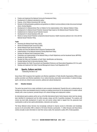 VISION 2030 SECOND MEDIUM TERM PLAN 2013 - 201794
THE SOCIAL PILLAR
• Finalize and Implement the National Community Development Policy;
• Development of a National volunteerism policy;
• Passing of the Children Amendment Bill into law;
• Revision of child participation guidelines and guidelines on children’s services delivery to take into account amongst
others, Kinship Adoption;
• Development of a National Action Plan on Children for the implementation of the National Children’s Policy;
• Development of a National Social Protection Sessional Paper based on the National Social Protection Policy;
• Establishment of a National Social Protection Council;
• Development of a Social Assistance Bill; and
• Review of various Social Protection components (Social Insurance, Health insurance) policies to be in line with the
National Social Protection Policy.
Youth
• Reviewing the National Youth Policy (2007);
• Review the National Youth Council Act 2009;
• Review National Youth Service Act(1964);
• Develop and Enact the National Youth Enterprise Development Bill;
• Implementation of the National Industrial Training Attachment Policy;
• Develop the National Youth Employment Policy;
• Finalization and implementation of the National Policy on Youth Polytechnics and the Vocational Sector (NPYPVS);
• Develop the Youth Societies Bill;
• Develop the Policy and Framework on Youth Talent, Identiﬁcation and Nurturing;
• Develop National Youth & Internship Volunteer Policy;
• Implementation the Public Procurement and Disposable [Preference and Reservation] Regulations 2013 for youth;
• Develop and Implement the Public Financial Management (Uwezo Fund) Regulations 2013.
5.6 Sports, Culture and Arts
“Celebrating the Best in Us”
Kenya Vision 2030 recognizes that regulation and effective exploitation of Public Beneﬁts Organisations (PBOs) sector,
positive promotion and effective exploitation of our cultural diversity, preservation and promotion of national heritage,
sports and arts are critical to socio-economic, political and cultural development.
5.6.1 Situation Analysis
The sector has proved to be a major contributor to socio-economic development.Towards this end, a national policy on
heritage and culture was developed aimed at creating an enabling environment for the development of creative cultural
industry with a view to preserve, promote Kenya’s rich cultural heritage and employment creation.
An international sports academy will be set up at the Moi International Sports Centre Kasarani where land has already
been identiﬁed for development and the initial concepts, design and bill of quantities developed. The academy will
nurture top level skills development of sports men and women whose talent is tapped from the grassroots level
countrywide as well as train sports administrators, instructors and coaches.
The Kenya National Library Services has increasingly continued to improve access to information and knowledge
sources to all communities. With a network of 59 branch libraries countrywide, 11 million Kenyans visit these library
centres annually to seek information to meet their various needs, this represents a paltry 26% of total population.
 
