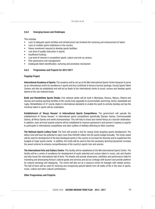 VISION 2030 SECOND MEDIUM TERM PLAN 2013 - 2017 95
THE SOCIAL PILLAR
5.6.2 Emerging Issues and Challenges
This includes:
• Lack of adequate sports facilities and infrastructure has hindered the nurturing and enhancement of talent;
• Lack of credible sports institutions in the country;
• Heavy investment required to develop sports facilities;
• Low level of quality instruction in sports;
• Insufﬁcient funding;
• Low level of interest in competitive sports, culture and arts as careers;
• Poor governance and management;
• Inadequate talent identiﬁcation, nurturing and promotion mechanism
5.6.3 Programmes and Projects for 2013-2017
Flagship Project
International Academy of Sports: The academy will be set up at the Moi International Sports Centre Kasarani to serve
as an international centre for excellence in sports and thus contribute to Kenya’s tourism package. County Sports Talent
Centers will also be established and will act as feeds to the international centre to scout, nurture and develop sports
talents at the sub-national levels.
Build and Rehabilitate Sports Stadia: Five national stadia will be built in Mombasa, Kisumu, Nakuru, Eldoret and
Garissa and existing sporting facilities at the county level upgraded to accommodate swimming, tennis, basketball and
rugby. Rehabilitation of 47 county stadia to international standards to enable the youth to actively develop and tap the
immense talent in sports will be undertaken.
Establishment of ‘Kenya Houses’ in International Sports Competitions: The government will upscale the
establishment of ‘Kenya Houses” in international sports competitions speciﬁcally Olympic Games, Commonwealth
Games, all Africa Games and world championships. This will help to brand and market Kenya as a tourism destination.
In addition, cash and kind awards scheme will be established to improve sportsmen’s and women’s impetus or psyche
to participate in international competitions and stem outﬂow of athletes defecting to other countries.
The National Sports Lottery Fund: The fund will provide a tool for raising funds targeting sports development. The
lottery fund will have the potential to inject more than KSh500 million into the sports budget annually. The funds raised
will be used for development of the less developed sports in the country to increase the diversity and to supplement the
budgets of major sports events. In addition, the funds will be used to train the necessary technical personnel, increase
the award scheme to enhance competitiveness of the country’s sports men and women.
The International Arts and Culture Centre: This facility will be established at the Moi International Sports Centre.The
facility will be a centre of excellence for development of youth potential and nurture talent in music, arts and theatre
and also house the international hall of fame. The theatre will provide showrooms, exhibition and performance halls for
marketing and showcasing Kenya’s cultural goods and services and act as a linkage with tourism and provide platform
for cultural exchange and dialoguing. The centre will also act as a resource centre for linkages with related sectors.
The hall of fame will be used for honoring and recognizing special talents from all walks of life in the area of sports,
music, culture and other cultural contributions.
Other Programmes and Projects:
 