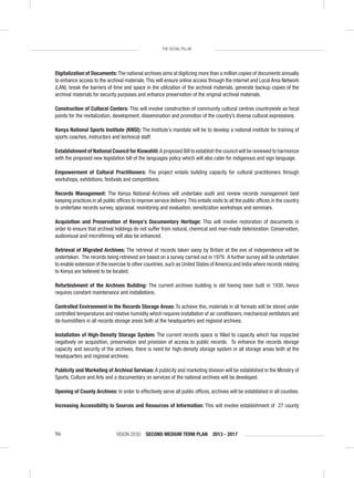 VISION 2030 SECOND MEDIUM TERM PLAN 2013 - 201796
THE SOCIAL PILLAR
Digitalization of Documents:The national archives aims at digitizing more than a million copies of documents annually
to enhance access to the archival materials.This will ensure online access through the internet and Local Area Network
(LAN), break the barriers of time and space in the utilization of the archival materials, generate backup copies of the
archival materials for security purposes and enhance preservation of the original archival materials.
Construction of Cultural Centers: This will involve construction of community cultural centres countrywide as focal
points for the revitalization, development, dissemination and promotion of the country’s diverse cultural expressions.
Kenya National Sports Institute (KNSI): The Institute’s mandate will be to develop a national institute for training of
sports coaches, instructors and technical staff.
Establishment of National Council for Kiswahili:A proposed Bill to establish the council will be reviewed to harmonize
with the proposed new legislation bill of the languages policy which will also cater for indigenous and sign language.
Empowerment of Cultural Practitioners: The project entails building capacity for cultural practitioners through
workshops, exhibitions, festivals and competitions.
Records Management: The Kenya National Archives will undertake audit and review records management best
keeping practices in all public ofﬁces to improve service delivery.This entails visits to all the public ofﬁces in the country
to undertake records survey, appraisal, monitoring and evaluation, sensitization workshops and seminars.
Acquisition and Preservation of Kenya’s Documentary Heritage: This will involve restoration of documents in
order to ensure that archival holdings do not suffer from natural, chemical and man-made deterioration. Conservation,
audiovisual and microﬁlming will also be enhanced.
Retrieval of Migrated Archives: The retrieval of records taken away by Britain at the eve of independence will be
undertaken. The records being retrieved are based on a survey carried out in 1979. A further survey will be undertaken
to enable extension of the exercise to other countries, such as United States of America and India where records relating
to Kenya are believed to be located.
Refurbishment of the Archives Building: The current archives building is old having been built in 1930, hence
requires constant maintenance and installations.
Controlled Environment in the Records Storage Areas: To achieve this, materials in all formats will be stored under
controlled temperatures and relative humidity which requires installation of air conditioners, mechanical ventilators and
de-humidiﬁers in all records storage areas both at the headquarters and regional archives.
Installation of High-Density Storage System: The current records space is ﬁlled to capacity which has impacted
negatively on acquisition, preservation and provision of access to public records. To enhance the records storage
capacity and security of the archives, there is need for high-density storage system in all storage areas both at the
headquarters and regional archives.
Publicity and Marketing of Archival Services: A publicity and marketing division will be established in the Ministry of
Sports, Culture and Arts and a documentary on services of the national archives will be developed.
Opening of County Archives: In order to effectively serve all public ofﬁces, archives will be established in all counties.
Increasing Accessibility to Sources and Resources of Information: This will involve establishment of 27 county
 