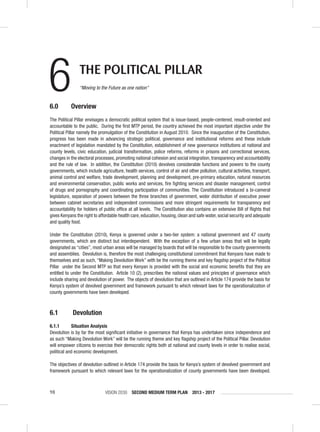 VISION 2030 SECOND MEDIUM TERM PLAN 2013 - 201798
6 THE POLITICAL PILLAR
“Moving to the Future as one nation”
6.0 Overview
The Political Pillar envisages a democratic political system that is issue-based, people-centered, result-oriented and
accountable to the public. During the ﬁrst MTP period, the country achieved the most important objective under the
Political Pillar namely the promulgation of the Constitution in August 2010. Since the inauguration of the Constitution,
progress has been made in advancing strategic political, governance and institutional reforms and these include
enactment of legislation mandated by the Constitution, establishment of new governance institutions at national and
county levels, civic education, judicial transformation, police reforms, reforms in prisons and correctional services,
changes in the electoral processes, promoting national cohesion and social integration, transparency and accountability
and the rule of law. In addition, the Constitution (2010) devolves considerable functions and powers to the county
governments, which include agriculture, health services, control of air and other pollution, cultural activities, transport,
animal control and welfare, trade development, planning and development, pre-primary education, natural resources
and environmental conservation, public works and services, ﬁre ﬁghting services and disaster management, control
of drugs and pornography and coordinating participation of communities. The Constitution introduced a bi-cameral
legislature, separation of powers between the three branches of government, wider distribution of executive power
between cabinet secretaries and independent commissions and more stringent requirements for transparency and
accountability for holders of public ofﬁce at all levels. The Constitution also contains an extensive Bill of Rights that
gives Kenyans the right to affordable health care, education, housing, clean and safe water, social security and adequate
and quality food.
Under the Constitution (2010), Kenya is governed under a two-tier system: a national government and 47 county
governments, which are distinct but interdependent. With the exception of a few urban areas that will be legally
designated as “cities”, most urban areas will be managed by boards that will be responsible to the county governments
and assemblies. Devolution is, therefore the most challenging constitutional commitment that Kenyans have made to
themselves and as such, “Making Devolution Work” with be the running theme and key ﬂagship project of the Political
Pillar under the Second MTP so that every Kenyan is provided with the social and economic beneﬁts that they are
entitled to under the Constitution. Article 10 (2), prescribes the national values and principles of governance which
include sharing and devolution of power. The objects of devolution that are outlined in Article 174 provide the basis for
Kenya’s system of devolved government and framework pursuant to which relevant laws for the operationalization of
county governments have been developed.
6.1 Devolution
6.1.1 Situation Analysis
Devolution is by far the most signiﬁcant initiative in governance that Kenya has undertaken since independence and
as such “Making Devolution Work” will be the running theme and key ﬂagship project of the Political Pillar. Devolution
will empower citizens to exercise their democratic rights both at national and county levels in order to realise social,
political and economic development.
The objectives of devolution outlined in Article 174 provide the basis for Kenya’s system of devolved government and
framework pursuant to which relevant laws for the operationalization of county governments have been developed.
 