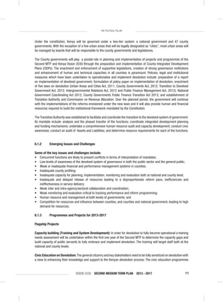 VISION 2030 SECOND MEDIUM TERM PLAN 2013 - 2017 99
THE POLITICAL PILLAR
Under the constitution, Kenya will be governed under a two-tier system: a national government and 47 county
governments. With the exception of a few urban areas that will be legally designated as “cities”, most urban areas will
be managed by boards that will be responsible to the county governments and legislatures.
The County governments will play a pivotal role in planning and implementation of projects and programmes of the
Second MTP and Kenya Vision 2030 through the preparation and implementation of County Integrated Development
Plans (CIDPs). The enactment and enforcement of supportive legislations, creation of strong governance institutions
and enhancement of human and technical capacities in all counties is paramount. Policies, legal and institutional
measures which have been undertaken to operationalise and implement devolution include: preparation of a report
on implementation of devolved government; formulation of policy paper on implementation of devolution; enactment
of ﬁve laws on devolution (Urban Areas and Cities Act, 2011; County Governments Act, 2012; Transition to Devolved
Government Act, 2012; Intergovernmental Relations Act, 2012 and Public Finance Management Act, 2012); National
Government Coordinating Act 2013; County Governments Public Finance Transition Act 2013; and establishment of
Transition Authority and Commission on Revenue Allocation. Over the planned period, the government will continue
with the implementations of the reforms envisioned under the new laws and it will also provide human and ﬁnancial
resources required to build the institutional framework mandated by the Constitution.
TheTransitionAuthority was established to facilitate and coordinate the transition to the devolved system of government.
Its mandate include: analysis and the phased transfer of the functions; coordinate integrated development planning
and funding mechanisms; undertake a comprehensive human resource audit and capacity development; conduct civic
awareness; conduct an audit of Assets and Liabilities; and determine resource requirements for each of the functions.
6.1.2 Emerging Issues and Challenges
Some of the key issues and challenges include:
• Concurrent functions are likely to present conﬂicts in terms of interpretation of mandates;
• Low levels of awareness of the devolved system of governance in both the public sector and the general public;
• Weak or inadequate ﬁnancial and performance management systems in counties;
• Inadequate county proﬁling;
• Inadequate capacity for planning, implementation, monitoring and evaluation both at national and county level;
• Inadequate and delayed release of resources leading to a disproportionate reform pace, inefﬁciencies and
ineffectiveness in service delivery;
• Weak inter and intra-agency/sectoral collaboration and coordination;
• Weak monitoring and evaluation critical to tracking performance and inform programming;
• Human resource and management at both levels of governments; and
• Competition for resources and inﬂuence between counties, and counties and national government, leading to high
demand for resources;
6.1.3 Programmes and Projects for 2013-2017
Flagship Projects
Capacity building (Training and System Development): In order for devolution to fully become operational a training
needs assessment will be undertaken within the ﬁrst one year of the Second MTP to determine the capacity gaps and
build capacity of public servants to fully embrace and implement devolution. The training will target staff both at the
national and county levels.
Civic Education on Devolution:The general citizenry and key stakeholders need to be fully sensitized on devolution with
a view to enhancing their knowledge and support to the Kenyan devolution process. The civic education programmes
 