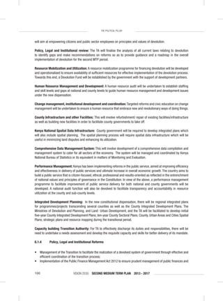 VISION 2030 SECOND MEDIUM TERM PLAN 2013 - 2017100
THE POLITICAL PILLAR
will aim at empowering citizens and public sector employees on principles and values of devolution.
Policy, Legal and Institutional review: The TA will ﬁnalise the analysis of all current laws relating to devolution
to identify gaps and make recommendations on reforms so as to provide guidance and a roadmap in the overall
implementation of devolution for the second MTP period.
Resource Mobilization and Utilization: A resource mobilization programme for ﬁnancing devolution will be developed
and operationalised to ensure availability of sufﬁcient resources for effective implementation of the devolution process.
Towards this end, a Devolution Fund will be established by the government with the support of development partners.
Human Resource Management and Development: A human resource audit will be undertaken to establish stafﬁng
and skill levels and gaps at national and county levels to guide human resource management and development issues
under the new dispensation.
Change management, institutional development and coordination: Targeted reforms and civic education on change
management will be undertaken to ensure a human resource that embrace new and revolutionary ways of doing things.
County Infrastructure and other Facilities: This will involve refurbishment/ repair of existing facilities/infrastructure
as well as building new facilities in order to facilitate county governments to take off.
Kenya National Spatial Data Infrastructure: County government will be required to develop integrated plans which
will also include spatial planning. The spatial planning process will require spatial data infrastructure which will be
useful in minimizing land disputes and enhancing its utilization.
Comprehensive Data Management System: This will involve development of a comprehensive data compilation and
management system to cater for all sectors of the economy. The system will be managed and coordinated by Kenya
National Bureau of Statistics or its equivalent in matters of Monitoring and Evaluation.
Performance Management: Kenya has been implementing reforms in the public service, aimed at improving efﬁciency
and effectiveness in delivery of public services and ultimate increase in overall economic growth. The country aims to
build a public service that is citizen-focused, ethical, professional and results-oriented as reﬂected in the entrenchment
of national values and principles of governance in the Constitution. In view of the above, a performance management
programme to facilitate improvement of public service delivery for both national and county governments will be
developed. A national audit function will also be devolved to facilitate transparency and accountability in resource
utilization at the county and sub-county levels.
Integrated Development Planning: In the new constitutional dispensation, there will be regional integrated plans
for programmes/projects transcending several counties as well as the County Integrated Development Plans. The
Ministries of Devolution and Planning, and Land Urban Development, and the TA will be facilitated to develop initial
ﬁve-year County Integrated Development Plans; ten-year County Sectoral Plans; County, Urban Areas and Cities Spatial
Plans; strategic plans and resource mapping during the transitional period.
Capacity building Transition Authority: For TA to effectively discharge its duties and responsibilities, there will be
need to undertake a needs assessment and develop the requisite capacity and skills for better delivery of its mandate.
6.1.4 Policy, Legal and Institutional Reforms
• Management of the Transition to facilitate the realization of a devolved system of government through effective and
efﬁcient coordination of the transition process;
• Implementation of the Public Finance Management Act 2012 to ensure prudent management of public ﬁnances and
 