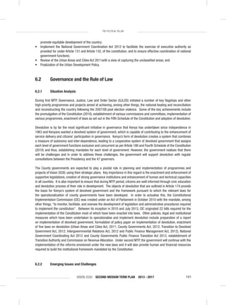 VISION 2030 SECOND MEDIUM TERM PLAN 2013 - 2017 101
THE POLITICAL PILLAR
promote equitable development of the country;
• Implement the National Government Coordination Act 2012 to facilitate the exercise of executive authority as
provided for under Article 131 and Article 132, of the constitution, and to ensure effective coordination of national
government functions;
• Review of the Urban Areas and Cities Act 2011with a view of capturing the unclassiﬁed areas; and
• Finalization of the Urban Development Policy.
6.2 Governance and the Rule of Law
6.2.1 Situation Analysis
During ﬁrst MTP, Governance, Justice, Law and Order Sector (GJLOS) initiated a number of key ﬂagships and other
high priority programmes and projects aimed at achieving, among other things, the national healing and reconciliation
and reconstructing the country following the 2007/08 post election violence. Some of the key achievements include
the promulgation of the Constitution (2010), establishment of various commissions and committees, implementation of
various programmes, enactment of laws as set out in the Fifth Schedule of the Constitution and adoption of devolution.
Devolution is by far the most signiﬁcant initiative in governance that Kenya has undertaken since independence in
1963 and Kenyans wanted a devolved system of government, which is capable of contributing to the enhancement of
service delivery and citizens’ participation in governance. Kenya’s form of devolution creates a system that combines
a measure of autonomy and inter-dependence, leading to a cooperative system of devolved government that assigns
each level of government functions exclusive and concurrent as per Article 186 and Fourth Schedule of the Constitution
(2010) and thus, establishing mandates for each level of government. However, the government realises that there
will be challenges and in order to address these challenges, the government will support devolution with regular
consultations between the Presidency and the 47 governors.
The County governments are expected to play a pivotal role in planning and implementation of programmes and
projects of Vision 2030, using their strategic plans. Key importance in this regard is the enactment and enforcement of
supportive legislations, creation of strong governance institutions and enhancement of human and technical capacities
in all counties. It is also important to ensure that during MTP period, citizens are well informed through civic education
and devolution process of their role in development. The objects of devolution that are outlined in Article 174 provide
the basis for Kenya’s system of devolved government and the framework pursuant to which the relevant laws for
the operationalization of county governments have been developed. In order to actualise this, the Constitutional
Implementation Commission (CIC) was created under an Act of Parliament in October 2010 with the mandate, among
other things, “to monitor, facilitate, and oversee the development of legislation and administrative procedures required
to implement the constitution”. Between its inception in 2010 and July 2013, CIC originated 22 bills required for the
implementation of the Constitution most of which have been enacted into laws. Other policies, legal and institutional
measures which have been undertaken to operationalise and implement devolution include preparation of a report
on implementation of devolved government, formulation of policy paper on implementation of devolution, enactment
of ﬁve laws on devolution (Urban Areas and Cities Act, 2011; County Governments Act, 2012; Transition to Devolved
Government Act, 2012; Intergovernmental Relations Act, 2012 and Public Finance Management Act, 2012), National
Government Coordinating Act 2012 and County Governments Public Finance Transition Act 2013, establishment of
Transition Authority and Commission on Revenue Allocation. Under second MTP, the government will continue with the
implementation of the reforms envisioned under the new laws and it will also provide human and ﬁnancial resources
required to build the institutional framework mandated by the Constitution.
6.2.2 Emerging Issues and Challenges
 