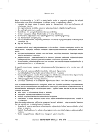 VISION 2030 SECOND MEDIUM TERM PLAN 2013 - 2017102
THE POLITICAL PILLAR
During the implementation of First MTP, the sector faced a number of cross-cutting challenges that affected
implementation across all the institutions under the pillar and some of the key challenges included:
• Inadequate and delayed release of resources leading to a disproportionate reform pace, inefﬁciencies and
ineffectiveness in service;
• Slow implementation of Constitution occasioned by lack of political will and political party differences;
• Slow and lengthy procurement procedures;
• Weak inter and intra-agency/sectoral collaboration and coordination;
• Hardware inadequacies and lack of modernization for the Kenya Police Service;
• Weak monitoring and evaluation critical to tracking performance and inform programming;
• Lack of a national anti- corruption policy;
• Slow pace of implementation, transparency problems and accountability on programmes due to insufﬁcient political
commitment; and
• High level of insecurity.
The devolution process, being a new governance system is characterized by a number of challenges that the sector will
have to address. The legal and institutional framework in place may pose implementation challenges some of which
include:
• Concurrent functions are likely to present conﬂicts in terms of interpretation of mandates. There may be need for
policy and legal guidance in this regard;
• Devolution represents a major paradigm shift in the governance system and many people, including public sector
employees may resist change thus presenting obstacles to implementation of devolution; and
• Current legislative and institutional framework may have some gaps especially because regulations intended to
operationalise key laws are yet to be approved.
In respect to human resource management and civic awareness, the following are some of the emerging issues and
challenges:
• How to deal with any excess staff after rationalization in both levels of governments;
• Financial implications of early, voluntary and compulsory retirement if necessary;
• Unclear reporting system in execution of mandates given the distinctiveness and interdependence of governments
as well as the need for mutual communication, consultation and cooperation;
• Initial capacity gaps of staff in county public service;
• Low levels of awareness of the devolved system of governance in both the public sector and the general public;
Given the need for enhanced performance management, there is need to continue spearheading public sector reforms
including Results Based Management (RBA), Performance Contracting (PC), national audit and the implementation of
National Integrated Monitoring and Evaluation System (NIMES). In pursuit of these objectives or goals, the following
challenges are foreseen:
• Where to place the coordination role of RBM, PC, and NIMES
• Availability of adequate resources for such programmes
• Reduction in momentum arising from operationalization of devolution
• Likely failure of the national government to meet capacity building demands from county government, especially in
the initial stages.
Integrated development planning and ﬁnancial management for county activities is a major component of devolution
that may potentially face the following issues and challenges:
• Competition for resources and inﬂuence between counties, and counties and national government, leading to high
demand for resources;
• Possibility of conﬂicts between the national and county governments in exercising their powers and executing their
mandates;
• Weak or inadequate ﬁnancial and performance management systems in counties;
 