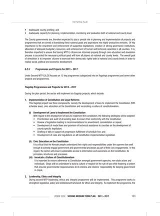 VISION 2030 SECOND MEDIUM TERM PLAN 2013 - 2017 103
THE POLITICAL PILLAR
• Inadequate county proﬁling; and
• Inadequate capacity for planning, implementation, monitoring and evaluation both at national and county level.
The County governments are, therefore expected to play a pivotal role in planning and implementation of projects and
programmes that are aimed at translating these national goals and aspirations into highly productive ventures. Of key
importance is the enactment and enforcement of supportive legislations, creation of strong governance institutions,
allocation of adequate budgetary resources, and enhancement of human and technical capacities in all counties. It is,
therefore important to ensure that during MTP II, citizens are informed properly through civic education and devolution
process is accorded the necessary political good will from all players at national and county levels. The overall goal
of devolution is to empower citizens to exercise their democratic rights both at national and county levels in order to
realise social, political and economic development.
6.2.3 Programmes and Projects for 2013 – 2017
Under Second MTP GJLOS focuses on 13 key programmes categorized into six ﬂagships programmes and seven other
projects and programmes.
Flagship Programmes and Projects for 2013 – 2017
During the plan period, the sector will implement six ﬂagship projects, which include.
1. Implementation of Constitution and Legal Reforms
This ﬂagship project has three components, namely the development of laws to implement the Constitution (ﬁfth
schedule laws), civic education on the Constitution and inculcating a culture of constitutionalism.
(i) Development of Laws to Implement the Constitution
With regard to the development of laws to implement the constitution, the following strategies will be adopted:
• Prioritization and audit of all existing laws to ensure their conformity with the Constitution;
• Review of legislation leading to recommendations for amendment, consolidation or repeal;
• Development of model laws and provision of technical assistance to counties on the development of
county speciﬁc legislation;
• Drafting of bills in support of progressive fulﬁllment of schedule ﬁve; and
• Development of rules and regulations on all Constitution implementation legislation.
(ii) Civic Education on the Constitution
It is critical that the Kenyan people understand their rights and responsibilities under the supreme law well
enough to actively engage government and governmental processes as part of their civic engagements. In this
regard, the sector will ensure sustainable access to information and awareness on the Constitution, its
principles, structures and processes.
(iii) Inculcate a Culture of Constitutionalism
It is important to ensure adherence to Constitution amongst government agencies, non-state actors and
individuals. Steps will be undertaken to build a culture of respect for the rule of law while fostering a system
that ensures governmental responsiveness to its citizens and citizens’ responsibility for keeping government
in check.
2. Leadership, Ethics and Integrity
During second MTP leadership, ethics and integrity programme will be implemented. This programme seeks to
strengthen legislative, policy and institutional framework for ethics and integrity. To implement the programme, the
 