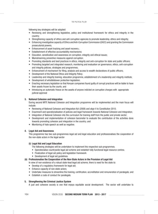 VISION 2030 SECOND MEDIUM TERM PLAN 2013 - 2017104
THE POLITICAL PILLAR
following key strategies will be adopted:
• Reviewing and strengthening legislative, policy and institutional framework for ethics and integrity in the
country;
• Strengthening capacity of ethics and anti corruption agencies to promote leadership, ethics and integrity;
• Enhancing investigative capacity of Ethics andAnti-Corruption Commission (EACC) and granting the Commission
prosecutorial powers;
• Enhancement of asset tracking and asset recovery ;
• Establishment of effective accountability mechanisms;
• Education, sensitization and awareness on corruption, integrity and ethical issues;
• Mainstreaming preventive measures against corruption;
• Promoting standards and best practices in ethics, integrity and anti-corruption for state and public ofﬁcers;
• Promoting targeted and integrated research, monitoring and evaluation on governance, ethics, anti-corruption
and integrity policies, strategies and programmes;
• Enhancement of mechanism for ﬁling, analysis and access to wealth declarations of public ofﬁcers;
• Development of the National Ethics and Integrity Policy;
• Leadership and integrity training, education programme, establishment of a leadership and integrity institute;
• Development of whistleblower protection legislation;
• Enacting necessary legislation so that Kenyan companies found guilty of corrupt practices will be liable to have
their assets frozen by the courts; and
• Introducing an automatic freeze on the assets of anyone indicted on corruption charges with appropriate
judicial approval
3. National Cohesion and Integration
During second MTP, National Cohesion and Integration programme will be implemented and the main focus will
include:
• Reviewing of National Cohesion and Integration Act (2008) and align it to Constitution 2010;
• Enactment and operationalisation of policies and legal framework towards National Cohesion and Integration;
• Integration of National Cohesion into the curriculum for training staff from the public and private sector;
• Development and implementation of cohesion barometer to evaluate the contribution of the activities done
towards promoting cohesion and integration in the country; and
• Monitoring of hate speech as well as negative.
4. Legal Aid and Awareness
This programme has two sub-programmes legal aid and legal education and professionalises the cooperation of
the non-state actors in the legal sector
(i) Legal Aid and Legal Education
The following strategies will be undertaken to implement the respective sub-programmes.
• Operationalise countrywide legal aid scheme and establish fully functional legal resource centres.
• Finalization of legal aid policy and legislation framework
• Development of legal aid guidelines.
(ii) Professionalise the Cooperation of the Non-State Actors in the Provision of Legal Aid
In view of non-existence of a robust state-lead legal aid scheme, there is need for the state to:
• Develop of a regulatory framework for legal aid;
• Enhance capacity of non-state actors;
• Undertake measures to streamline the training, certiﬁcation, accreditation and remuneration of paralegals; and
• Establish a code of conduct for paralegals.
5. Strengthening the Criminal Justice System
A just and cohesive society is one that enjoys equitable social development. The sector will undertake to
 