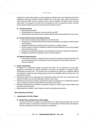 VISION 2030 SECOND MEDIUM TERM PLAN 2013 - 2017 105
THE POLITICAL PILLAR
strengthen the criminal justice system by ensuring independent institutions with a clear mandate as well as formal
collaboration mechanism amongst the relevant institutions such as the police service, Ofﬁce of the Director for
Public Prosecution (ODPP), judiciary, correction services, prison and probation and aftercare service and EACC
among others. This programme will entail three sub programmes, which are prosecution services, correction
service (including probation and prison services) and witness protection services
(i) Prosecution Services
• Fully operationalizing ODPP
• Professionalization and absorption of police prosecutors into ODPP
• Decentralization of prosecution services in alignment with the judiciary’s decentralisation of court services.
(ii) Correction Services (Prison and Probation Services)
• Audit, review and develop relevant legislation for correction services
• Decongestion of correctional facilities through infrastructural development of facilities for both the ofﬁcers
and the detainees
• Strengthening alternatives to imprisonment and promoting non-custodial sentences
• Enhance measures for effective reintegration of offenders through establishment of community reception
centers and half way houses
• Develop policy and legislative framework for the enhancement of alternative measures to imprisonment
• Strengthen correctional and rehabilitation centres for youthful offenders
(iii) Witness Protection Services -
• Providing special protection, on behalf of the state, to persons in possession of important information and
who are facing potential risk or intimidation due to their cooperation with prosecution and other law
enforcement agencies.
6. Judicial Transformation
In fulﬁllment of its constitutional mandate as provided under Article 159 and responding to the high public
expectations and demands for improved performance, the judiciary has developed an Integrated Judiciary
Transformation Framework (IJTF). The framework aims at transforming the judiciary into a legitimate, effective
and independent custodian of justice through ensuring access to and expeditious delivery of justice to all - the
transformation envisions:
• Transforming judiciary into an independent but complementary partner with other arms of government, other
institutions of justice chain and other stakeholders involved in justice sector.
• Transforming court procedures, processes, organizational culture and management to re-orientate them towards a
culture of responsive, proactive, friendly, effective and accessible service delivery.
• Redesigning institutional and administrative arrangements of judiciary to create a uniﬁed national institution with
appropriate levels of devolution.
• Equipping judiciary to develop a robust, indigenous, patriotic and progressive jurisprudence.
Other Programmes and Projects
1. Implementation of the Bill of Rights
(i) National Policy and Action Plan on Human Rights-
The sector will prioritize the adoption and implementation of the national policy and action plan on human
rights which provide a comprehensive framework for the implementation of the Bill of Rights and adoption of
the policy by Parliament as well as its dissemination to stakeholders.
 