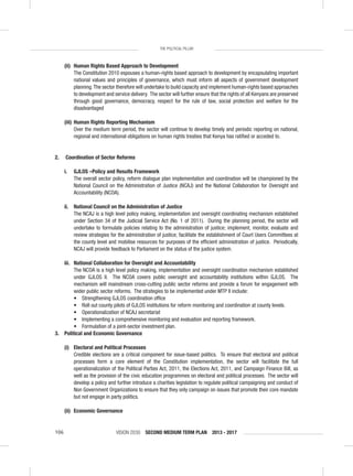 VISION 2030 SECOND MEDIUM TERM PLAN 2013 - 2017106
THE POLITICAL PILLAR
(ii) Human Rights Based Approach to Development
The Constitution 2010 espouses a human-rights based approach to development by encapsulating important
national values and principles of governance, which must inform all aspects of government development
planning.The sector therefore will undertake to build capacity and implement human-rights based approaches
to development and service delivery. The sector will further ensure that the rights of all Kenyans are preserved
through good governance, democracy, respect for the rule of law, social protection and welfare for the
disadvantaged
(iii) Human Rights Reporting Mechanism
Over the medium term period, the sector will continue to develop timely and periodic reporting on national,
regional and international obligations on human rights treaties that Kenya has ratiﬁed or acceded to.
2. Coordination of Sector Reforms
i. GJLOS –Policy and Results Framework
The overall sector policy, reform dialogue plan implementation and coordination will be championed by the
National Council on the Administration of Justice (NCAJ) and the National Collaboration for Oversight and
Accountability (NCOA).
ii. National Council on the Administration of Justice
The NCAJ is a high level policy making, implementation and oversight coordinating mechanism established
under Section 34 of the Judicial Service Act (No. 1 of 2011). During the planning period, the sector will
undertake to formulate policies relating to the administration of justice; implement, monitor, evaluate and
review strategies for the administration of justice; facilitate the establishment of Court Users Committees at
the county level and mobilise resources for purposes of the efﬁcient administration of justice. Periodically,
NCAJ will provide feedback to Parliament on the status of the justice system.
iii. National Collaboration for Oversight and Accountability
The NCOA is a high level policy making, implementation and oversight coordination mechanism established
under GJLOS II. The NCOA covers public oversight and accountability institutions within GJLOS. The
mechanism will mainstream cross-cutting public sector reforms and provide a forum for engagement with
wider public sector reforms. The strategies to be implemented under MTP II include:
• Strengthening GJLOS coordination ofﬁce
• Roll out county pilots of GJLOS institutions for reform monitoring and coordination at county levels.
• Operationalization of NCAJ secretariat
• Implementing a comprehensive monitoring and evaluation and reporting framework.
• Formulation of a joint-sector investment plan.
3. Political and Economic Governance
(i) Electoral and Political Processes
Credible elections are a critical component for issue-based politics. To ensure that electoral and political
processes form a core element of the Constitution implementation, the sector will facilitate the full
operationalization of the Political Parties Act, 2011, the Elections Act, 2011, and Campaign Finance Bill, as
well as the provision of the civic education programmes on electoral and political processes. The sector will
develop a policy and further introduce a charities legislation to regulate political campaigning and conduct of
Non Government Organizations to ensure that they only campaign on issues that promote their core mandate
but not engage in party politics.
(ii) Economic Governance
 