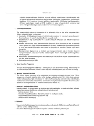 VISION 2030 SECOND MEDIUM TERM PLAN 2013 - 2017 107
THE POLITICAL PILLAR
In order to achieve an economic growth rate of 10% as envisaged in the Economic Pillar, the following laws
will need to be implemented among others Anti-Corruption and Economic Crimes (Amnesty and Restitution)
Regulations, 2011, Proceeds of Crime and Anti-Money Laundering Act, 2009, Mutual Legal Assistance Act,
2012, and Leadership and Integrity Act 2012. In addition, the sector will promote timely provision of legal
advice and implement strategies to ensure adherence to contractual obligations.
4. Judicial Transformation
The following priority projects and programmes will be undertaken during the plan period to enhance service
delivery and sustain judicial transformation.
• Construction of 19 Magistrates’ Courts and refurbishment/renovation of 10 more courts across the country
towards achieving the goal of a Magistrate Court in every sub-county.
• Establishment of a High Court in each of the 47 counties and Courts of Appeal in each of the former provinces
headquarters.
• Establish and encourage use of Alternative Dispute Resolutions (ADR) mechanisms as well as Alternative
Justice Systems (AJS) to help address the case loads and backlogs. This will include training and accreditation
of formal and informal ADR providers and provision of mechanisms for diversion of dispute to ADR where
appropriate.
• Development and deployment of an electronic case management system and an integrated document
management system, audio-visual recording and transcription of court proceeding to facilitate expeditious
delivery of justice.
• Institutionalise performance management and contracting for judicial ofﬁcers in order to improve efﬁciency
and clear historical backlogs.
• Continued strengthening of NCAJ.
5. Legal Education Programme
The legal education programme will develop a national policy on legal education and training. Public hearings will
be conducted at the national and counties to solicit views from institutions offering legal education and training.
6. Victim of Offences Programme
The victim of offences programme will be established in key institutions working with victims of crime. Policies,
programmes and projects related to victims will be developed and implemented. Work that is already underway
relating to the protection, rights and welfare of the victims of offences including victim information and notiﬁcation,
restitution and compensation and provision of reconciliation and psychosocial services within the criminal justice
system will be strengthened with the enactment of the Victim of Offences Bill.
7. Democracy and Public Participation
In working towards the strategic vision on democracy and public participation, “a people-centred and politically-
engaged open society’’, the following sector priorities will be implemented.
• National values and ethics
• Promotion of peaceful coexistence of all communities in the country and county;
• Respect for the Constitution including devolution; and
• Leadership, ethics and integrity
8. Parliament
• Procurement of facilitiesto support two chambers of parliament; Senate with (68) Members, and National Assembly
with three hundred and ﬁfty members;
• Recruitment of staff to support the signiﬁcant expanded number of members of parliament; and
 