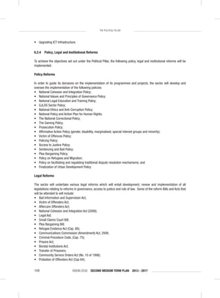 VISION 2030 SECOND MEDIUM TERM PLAN 2013 - 2017108
THE POLITICAL PILLAR
• Upgrading ICT Infrastructure.
6.2.4 Policy, Legal and Institutional Reforms
To achieve the objectives set out under the Political Pillar, the following policy, legal and institutional reforms will be
implemented.
Policy Reforms
In order to guide its decisions on the implementation of its programmes and projects, the sector will develop and
oversee the implementation of the following policies:
• National Cohesion and Integration Policy;
• National Values and Principles of Governance Policy;
• National Legal Education and Training Policy;
• GJLOS Sector Policy;
• National Ethics and Anti-Corruption Policy;
• National Policy and Action Plan for Human Rights;
• The National Correctional Policy;
• The Gaming Policy;
• Prosecution Policy;
• Afﬁrmative Action Policy (gender, disability, marginalised, special interest groups and minority);
• Victim of Offences Policy;
• Policing Policy;
• Access to Justice Policy;
• Sentencing and Bail Policy;
• Plea Bargaining Policy;
• Policy on Refugees and Migration;
• Policy on facilitating and regulating traditional dispute resolution mechanisms; and
• Finalization of Urban Development Policy
Legal Reforms
The sector will undertake various legal reforms which will entail development, review and implementation of all
legislations relating to reforms in governance, access to justice and rule of law. Some of the reform Bills and Acts that
will be attended to will include:
• Bail Information and Supervision Act;
• Victim of Offenders Act;
• Aftercare Offenders Act;
• National Cohesion and Integration Act (2008);
• Legal Aid;
• Small Claims Court Bill;
• Plea Bargaining Bill;
• Refugee Evidence Act (Cap. 80);
• Communications Commission (Amendment) Act, 2008;
• Criminal Procedure Code, (Cap. 75);
• Prisons Act;
• Borstal Institutions Act;
• Transfer of Prisoners;
• Community Service Orders Act (No. 10 of 1998);
• Probation of Offenders Act (Cap 64);
 