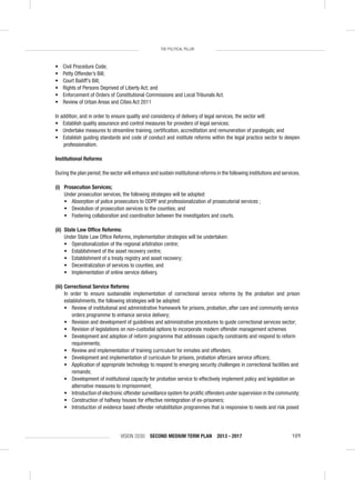 VISION 2030 SECOND MEDIUM TERM PLAN 2013 - 2017 109
THE POLITICAL PILLAR
• Civil Procedure Code;
• Petty Offender’s Bill;
• Court Bailiff’s Bill;
• Rights of Persons Deprived of Liberty Act; and
• Enforcement of Orders of Constitutional Commissions and Local Tribunals Act.
• Review of Urban Areas and Cities Act 2011
In addition, and in order to ensure quality and consistency of delivery of legal services, the sector will:
• Establish quality assurance and control measures for providers of legal services;
• Undertake measures to streamline training, certiﬁcation, accreditation and remuneration of paralegals; and
• Establish guiding standards and code of conduct and institute reforms within the legal practice sector to deepen
professionalism.
Institutional Reforms
During the plan period,the sector will enhance and sustain institutional reforms in the following institutions and services.
(i) Prosecution Services;
Under prosecution services, the following strategies will be adopted:
• Absorption of police prosecutors to ODPP and professionalization of prosecutorial services ;
• Devolution of prosecution services to the counties; and
• Fostering collaboration and coordination between the investigators and courts.
(ii) State Law Ofﬁce Reforms:
Under State Law Ofﬁce Reforms, implementation strategies will be undertaken:
• Operationalization of the regional arbitration centre;
• Establishment of the asset recovery centre;
• Establishment of a treaty registry and asset recovery;
• Decentralization of services to counties; and
• Implementation of online service delivery.
(iii) Correctional Service Reforms
In order to ensure sustainable implementation of correctional service reforms by the probation and prison
establishments, the following strategies will be adopted:
• Review of institutional and administrative framework for prisons, probation, after care and community service
orders programme to enhance service delivery;
• Revision and development of guidelines and administrative procedures to guide correctional services sector;
• Revision of legislations on non-custodial options to incorporate modern offender management schemes
• Development and adoption of reform programme that addresses capacity constraints and respond to reform
requirements;
• Review and implementation of training curriculum for inmates and offenders;
• Development and implementation of curriculum for prisons, probation aftercare service ofﬁcers;
• Application of appropriate technology to respond to emerging security challenges in correctional facilities and
remands;
• Development of institutional capacity for probation service to effectively implement policy and legislation on
alternative measures to imprisonment;
• Introduction of electronic offender surveillance system for proliﬁc offenders under supervision in the community;
• Construction of halfway houses for effective reintegration of ex-prisoners;
• Introduction of evidence based offender rehabilitation programmes that is responsive to needs and risk posed
 