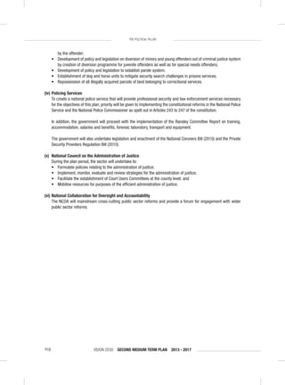 VISION 2030 SECOND MEDIUM TERM PLAN 2013 - 2017110
THE POLITICAL PILLAR
by the offender;
• Development of policy and legislation on diversion of minors and young offenders out of criminal justice system
by creation of diversion programme for juvenile offenders as well as for special needs offenders;
• Development of policy and legislation to establish parole system;
• Establishment of dog and horse units to mitigate security search challenges in prisons services;
• Repossession of all illegally acquired parcels of land belonging to correctional services.
(iv) Policing Services
To create a national police service that will provide professional security and law enforcement services necessary
for the objectives of this plan, priority will be given to implementing the constitutional reforms in the National Police
Service and the National Police Commissioner as spelt out in Articles 243 to 247 of the constitution.
In addition, the government will proceed with the implementation of the Ransley Committee Report on training,
accommodation, salaries and beneﬁts, forensic laboratory, transport and equipment.
The government will also undertake legislation and enactment of the National Coroners Bill (2010) and the Private
Security Providers Regulation Bill (2010).
(v) National Council on the Administration of Justice
During the plan period, the sector will undertake to:
• Formulate policies relating to the administration of justice;
• Implement, monitor, evaluate and review strategies for the administration of justice;
• Facilitate the establishment of Court Users Committees at the county level; and
• Mobilise resources for purposes of the efﬁcient administration of justice.
(vi) National Collaboration for Oversight and Accountability
The NCOA will mainstream cross-cutting public sector reforms and provide a forum for engagement with wider
public sector reforms.
 