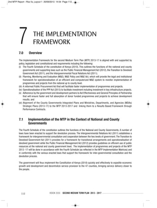 112 VISION 2030 SECOND MEDIUM TERM PLAN 2013 - 2017
7.0 Overview
The Implementation Framework for the second Medium Term Plan (MTP) 2013-17 is aligned with and supported by
policy, legislation and constitutional and requirements including the following:
(i) The Fourth Schedule of the constitution of Kenya (2010). This outlines the functions of the national and county
governments and supporting laws such as the Public Financial Management Act (2012), the Transition to Devolved
Government Act (2011), and the Intergovernmental Fiscal Relations Act (2011).
(ii) Planning, Monitoring and Evaluation (M&E); M&E Policy and M&E Act, which will provide the legal and institutional
framework for operationalisation of an efficient and computerized M&E system to monitor implementation of
programmes and projects from the national up to county level.
(iii) A reformed Public Procurement Act that will facilitate faster implementation of programmes and projects.
(iv) Operationalisation of the PPP Act (2013) to facilitate investment including investment in key infrastructure projects.
(v) Adherence by the government and development partners to Aid Effectiveness and General Principles of Partnership
that will ensure faster and full absorption of donor funded programmes and projects to achieve development
results; and
(vi) Alignment of the County Governments Integrated Plans and Ministries, Departments, and Agencies (MDAs)
Strategic Plans (2013-17) to the MTP 2013-2017 and linking them to a Results Based Framework through
Performance Contracts.
7.1 Implementation of the MTP in the Context of National and County
Governments
The Fourth Schedule of the constitution outlines the functions of the National and County Governments. A number of
laws have been enacted to support the devolution process. The Intergovernmental Relations Act (2011) establishes a
framework for intergovernmental consultation and cooperation between the two levels of government.The Transition to
Devolved Government Act (2011) provides for a framework for transitional arrangements and operationalisation of
devolved government while the Public Financial Management Act (2012) provides guidelines on efficient use of public
resources at the national and county government level. The implementation of programmes and projects of the MTP
2013 -17 will be done in accordance with the Fourth Schedule (as reflected in the MTP Implementation Matrices) and
in conformity with the various enacted laws that support the framework for inter-governmental consultation and the
devolution process.
The government will thus implement the Constitution of Kenya (2010) quickly and effectively to expedite economic
growth and development and decentralize service provision to the 47 counties, bringing service delivery closer to
the people.
7 THE IMPLEMENTATION
FRAMEWORK
2nd MTP Report - Rizz fa_Layout 1 20/09/2013 14:54 Page 112
 