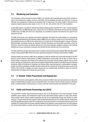THE IMPLEMENTATION FRAMEWORK
VISION 2030 SECOND MEDIUM TERM PLAN 2013 - 2017 113
7.2 Monitoring and Evaluation
The Constitution of Kenya provides the basis for M&E as an important part of operationalizing government activities to
ensure that transparency, integrity, access to information and accountability principles are embraced in resource
allocation and management at National and Devolved levels of Government. The scope of M&E is derived from the
provisions related to planning under articles 10, 56, 174, 195, 201, 203, and 225, 226, 227 of the Constitution.
A robust M&E system is essential for efficient and effective implementation of the MTP 2013 -2017, County Integrated
Development Plans, and MDA Strategic Plans.Towards this end, the Ministry of Devolution and Planning has developed
an M&E Policy and M&E Bill which will, respectively, be submitted to Cabinet and Parliament for approval and
enactment into law.
The M&E Policy and Act, once approved and enacted respectively, will support the implementation of a computerized
National Integrated Monitoring and Evaluation System (NIMES) from the national, county and up to the local level. It will
also establish structures for M&E at the national level to be chaired by the Principal Secretary in-charge of Planning,
Ministerial M&E committees chaired by respective Principal Secretaries and County M&E committees chaired by
Governors. These Committees will identify national and county level indicators; establish compliance with reporting
standards and ensure consistency of indicators and reporting formats nationally and at the county level.
The Policy and theAct will ensure that all government ministries and County Governments establish M&E units with specific
budgets; employ qualified M&E officers and acquire appropriate equipment for effective implementation of NIMES.
Capacity building and training on M&E will be undertaken at both the national and county levels throughout the MTP
period to ensure effective implementation of NIMES. Stakeholders and the public will be able to access data on
implementation of programs and projects at the national and county levels through various channels such as online
access, national and county forums, and the Annual Progress Reports (APRs) prepared by the Monitoring and Evaluation
Directorate (MED) of the Ministry of Devolution and Planning. When reporting progress in implementation of program
budgets and public expenditures, the MED will liaise closely with the national and county governments as well as the
offices of the Controller of Budget and Auditor General who are constitutionally mandated to report and audit the
implementation of budgets at the national and county levels.
7.3 A Revised Public Procurement and Disposal Act
The Public Procurement and Disposal Act (2005) will be revised to facilitate faster public procurement and reduce the
delays in implementation of projects over the second MTP period.The revision of the Act will also provide for affirmative
action in awarding tenders to youth groups as a means to promote entrepreneurship and employment for the youth.
7.4 Public and Private Partnerships Act (2013)
The second MTP includes major infrastructure projects such as the development of the second transport corridor
(LAPSSET), power projects, and development of light rail and mass transit transport systems in major urban centres.
These projects require massive capital investments and will not be implemented through sole reliance on public
resources. The government has thus enacted a Public Private Partnerships Act (2013) to mobilize funds for infrastructure
and other development projects under PPP arrangements.The Act also provides for county governments to approve and
undertake PPP projects which do not pose contingent liabilities to the national or county governments. For those programs
that will generate liabilities, counties will seek clearance from National Government. The Government will therefore
2nd MTP Report - Rizz fa_Layout 1 20/09/2013 14:54 Page 113
 