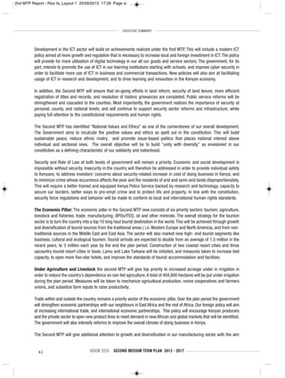 xi VISION 2030 SECOND MEDIUM TERM PLAN 2013 - 2017
Development in the ICT sector will build on achievements realized under the first MTP. This will include a modern ICT
policy aimed at more growth and regulation that is necessary to increase local and foreign investment in ICT.The policy
will provide for more utilisation of digital technology in our all our goods and service sectors. The government, for its
part, intends to promote the use of ICT in our learning institutions starting with schools, and improve cyber security in
order to facilitate more use of ICT in business and commercial transactions. New policies will also aim at facilitating
usage of ICT in research and development, and to drive learning and innovation in the Kenyan economy.
In addition, the Second MTP will ensure that on-going efforts in land reform, security of land tenure, more efficient
registration of titles and records, and resolution of historic grievances are completed. Public service reforms will be
strengthened and cascaded to the counties. Most importantly, the government realizes the importance of security at
personal, county, and national levels, and will continue to support security sector reforms and infrastructure, while
paying full attention to the constitutional requirements and human rights.
The Second MTP has identified “National Values and Ethics” as one of the cornerstones of our overall development.
The Government aims to inculcate the positive values and ethics as spelt out in the constitution. This will build
sustainable peace, reduce ethnic rivalry, and promote issue-based politics that places national interest above
individual and sectional ones. The overall objective will be to build “unity with diversity” as envisioned in our
constitution as a defining characteristic of our solidarity and nationhood.
Security and Rule of Law at both levels of government will remain a priority. Economic and social development is
impossible without security. Insecurity in the country will therefore be addressed in order to provide individual safety
to Kenyans, to address investors’ concerns about security-related increase in cost of doing business in Kenya, and
to minimize crime whose occurrence affects the poor and the residents of arid and semi-arid lands disproportionately.
This will require a better trained and equipped Kenya Police Service backed by research and technology, capacity to
secure our borders, better ways to pre-empt crime and to protect life and property. In line with the constitution,
security force regulations and behavior will be made to conform to local and international human rights standards.
The Economic Pillar: The economic pillar in the Second MTP now consists of six priority sectors: tourism; agriculture,
livestock and fisheries; trade; manufacturing; BPOs/ITES; oil and other minerals. The overall strategy for the tourism
sector is to turn the country into a top 10 long haul tourist destination in the world.This will be achieved through growth
and diversification of tourist sources from the traditional areas ( i.e. Western Europe and North America), and from non-
traditional sources in the Middle East and East Asia. The sector will also market new high- end tourist segments like
business, cultural and ecological tourism. Tourist arrivals are expected to double from an average of 1.5 million in the
recent years, to 3 million each year by the end the plan period. Construction of two coastal resort cities and three
upcountry tourist resort cities in Isiolo, Lamu and Lake Turkana will be initiated, and measures taken to increase bed
capacity, to open more five-star hotels, and improve the standards of tourist accommodation and facilities.
Under Agriculture and Livestock the second MTP will give top priority to increased acreage under in irrigation in
order to reduce the country’s dependence on rain fed agriculture.A total of 404,800 hectares will be put under irrigation
during the plan period. Measures will be taken to mechanize agricultural production, revive cooperatives and farmers
unions, and subsidize farm inputs to raise productivity.
Trade within and outside the country remains a priority sector of the economic pillar. Over the plan period the government
will strengthen economic partnerships with our neighbours in East Africa and the rest of Africa. Our foreign policy will aim
at increasing international trade, and international economic partnerships. This policy will encourage Kenyan producers
and the private sector to open new product lines to meet demand in new African and global markets that will be identified.
The government will also intensify reforms to improve the overall climate of doing business in Kenya.
The Second MTP will give additional attention to growth and diversification in our manufacturing sector with the aim
EXECUTIVE SUMMARY
2nd MTP Report - Rizz fa_Layout 1 25/09/2013 17:39 Page xi
 