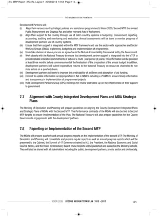THE IMPLEMENTATION FRAMEWORK
VISION 2030 SECOND MEDIUM TERM PLAN 2013 - 2017 115
Development Partners will:
(i) Align their various country strategic policies and assistance programmes to Vision 2030, Second MTP, the revised
Public Procurement and Disposal Act and other relevant Acts of Parliament.
(ii) Align their support to the country through use of GoK’s country systems in budgeting, procurement, reporting,
accounting, auditing and monitoring and evaluation. Annual assessments will be done to monitor progress of
development partners use of country systems.
(iii) Ensure that their support is integrated within the MTP framework and use the sector wide approaches and Sector
Working Groups (SWGs) in planning, budgeting and implementation of programmes
(iv) Undertake division of labour process as agreed on in the Mutual Accountability Framework led by the Government.
(v) Work closely with the National Treasury to ensure that development partner support is integrated into the MTEF to
provide reliable indicative commitments of aid over a multi -year period (3 years).This information will be provided
at least three months before commencement of the finalisation of the preparation of the annual budget. In addition,
development partners will submit expenditure returns to the National Treasury on resources channeled to non
state actors on a quarterly basis.
(vi) Development partners will seek to improve the predictability of aid flows and absorption of aid funding.
(vii) Commit to update information on Appropriation in Aid in NIMES including e-ProMIS to ensure timely information
and transparency in implementation of programmes/projects
(viii) Hold Development Partners Group (DPG) meetings for review and follow up on the effectiveness of their support
to government
7.7 Alignment with County Integrated Development Plans and MDA Strategic
Plans
The Ministry of Devolution and Planning will prepare guidelines on aligning the County Development Integrated Plans
and Strategic Plans of MDAs with the Second MTP. The Performance contracts of the MDAs will also be tied to Second
MTP targets to ensure implementation of the Plan. The National Treasury will also prepare guidelines for the County
Governments engagements with the development partners.
7.8 Reporting on Implementation of the Second MTP
The MDAs will prepare quarterly and annual progress reports on the implementation of the second MTP.The Ministry of
Devolution and Planning will consolidate and prepare regular reports as well as annual progress reports which will be
presented to the Cabinet; the Summit of 47 Governors chaired by H.E. the President, the National Economic and Social
Council (NESC), and the Vision 2030 Delivery Board.These Reports will be published and availed on the Ministry website.
They will also be shared with all stakeholders including the public, development partners, private sector and civil society.
2nd MTP Report - Rizz fa_Layout 1 20/09/2013 14:54 Page 115
 