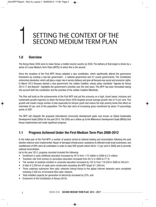 2 VISION 2030 SECOND MEDIUM TERM PLAN 2013 - 2017
1 SETTING THE CONTEXT OF THE
SECOND MEDIUM TERM PLAN
1.0 Overview
The Kenya Vision 2030 aims to make Kenya a middle-income country by 2030. The delivery of that target is driven by a
series of 5-year Medium Term Plans (MTPs) of which this is the second.
Since the inception of the First MTP, Kenya adopted a new constitution, which significantly altered the governance
framework by creating a two-tier government - a national government and 47 county governments. The Constitution
entrenches devolution, which will play a major role in service delivery and give all Kenyans key social and economic rights.
In March 2013 Kenyans elected a new government, the Jubilee Coalition, whose policy manifesto “Agenda for Kenya
2013-17 and Beyond”, highlights the government’s priorities over the next years. This MTP has been formulated taking
into account both the constitution and the priorities of the Jubilee Coalition Manifesto.
The Plan will build on the achievements of the First MTP and put the economy on a high, broad based, inclusive and
sustainable growth trajectory to attain the Kenya Vision 2030 targeted annual average growth rate of 10 per cent. This
growth will create a large number of jobs especially for Kenyan youth and reduce the high poverty levels that affect an
estimated 45 per cent of the population. The Plan also aims at increasing gross investment by about 10 percentage
points of GDP.
The MTP will integrate the proposed international community development goals now known as Global Sustainable
Development Goals (SDGs) for the post 2015.The SDGs are a follow up to the Millennium Development Goals (MDGs) that
Kenya implemented and made significant progress.
1.1 Progress Achieved Under the First Medium Term Plan 2008-2012
In the initial year of the First MTP, a number of projects aimed at national healing and reconciliation following the post
election violence were implemented. Repair of damaged infrastructure; assistance to affected small scale businesses; and
resettlement of IDPs were all undertaken in order to raise GDP growth (which fell to 1.5 per cent in 2008) and to promote
national reconciliation.
Up to the year 2012, progress recorded included the following:
• Enrollment in early childhood education increased by 40 % from 1.72 million in 2008 to 2.4 million;
• Transition rate from primary to secondary education increased from 64 % in 2008 to 77 %;
• The number of students enrolled in university education increased by 103 % from 118,239 in 2008 to 240,551;
• A total of 2,200 km of roads were constructed exceeding the MTP target of 1,500 km;
• Three undersea submarine fibre optic networks linking Kenya to the global internet networks were completed
including 5,500 km of terrestrial fibre optic network;
• Total installed capacity for generation of electricity increased by 22%; and
• Enactment of the Constitution of Kenya (2010).
2nd MTP Report - Rizz fa_Layout 1 25/09/2013 17:39 Page 2
 