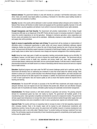 SETTING THE CONTEXT OF THE 2ND MEDIUM TERM PLAN
4 VISION 2030 SECOND MEDIUM TERM PLAN 2013 - 2017
National cohesion: The government believes in unity with diversity as a principle. It will therefore build peace, reduce
ethnic rivalry and promote issue-based politics by providing a framework for inter-ethnic peace building founded on
mutual respect and resolution of conflicts.
Security: Security in the country will be addressed in order to provide individual safety to Kenyans and to investors. The
National Police Service will therefore be better trained and equipped and the operational capability improved. In line with
the Constitution, security regulations and behavior must conform to local and international human rights standards.
Drought Emergencies and Food Security: The Government will prioritize implementation of the Ending Drought
Emergencies (EDE) plan as an integral part of this MTP. Priority will also be given to increasing investment in irrigation to
reduce the country’s dependence on rain-fed agriculture. Strategies to mechanize agriculture, revive cooperatives and
farmers unions and subsidize farm inputs will be undertaken. Additionally, emphasis on value addition in the production
and supply chain will be prioritized.
Equity in access to opportunities and lower cost of living: The government will lay emphasis on implementation of
affirmative action in employment opportunities in public sector, and ensure resource distribution addresses regional
imbalances. Another key priority will be to reduce the cost of living through lowering the cost of food and other basic
needs.The government will therefore support expansion of production of food through irrigation, use of local competitively
priced supply chains to deliver food to consumers more cheaply and improved management of the marketing systems.
Health: Kenya has made major gains in health care especially in tackling communicable diseases such as HIV-AIDs, T.B
and Malaria, however, a lot still needs to be done to improve the overall health care system. The Government will put
emphasis on universal access to health care, preventive and primary health care, clean water, management of
communicable disease, maternal and child health, and non-communicable diseases. It will also invest in medical research,
pharmaceutical production and health tourism as a means of diversifying external revenue sources and serve as a regional
hub for health services.
Education: Significant progress was made under First MTP but several challenges persist and in particular, quality. The
Government will therefore focus on addressing low enrollment in areas that remain below the national average, retain
students in school up to 18 years, provide education more effectively through a digital platform, and match education and
training with the demand for the skills required in the workplace. In addition, the Government will hire additional teachers
in order to lower pupil-teacher ratio and improve quality as well as ensure that teachers devote the required time to
teaching and learning.
Infrastructure: The Second MTP will build on successes of the First MTP. New investments will include cheaper and
adequate electricity; local and regional rail and road networks that provide safe, efficient and cost effective transport;
adequate water for households and industry; affordable quality housing and sustainable environmental management.
Industrialisation: The Kenyan economy is still reliant primarily on agriculture and services. The growing consumer
demand for manufactured goods has been met mainly by imports. The government will facilitate growth of the
manufacturing sector; make agriculture competitive and diversify the economy for employment creation.The government
will also support local entrepreneurs to increase their share in local and external markets through better supply chain and
making local enterprises more price-competitive in order to serve a growing local, regional and continental market.
Improved Trade: The country will focus on expanding trade to increase its share in the fast expanding regional and
other emerging markets. Trade in the broader region will be backed by joint infrastructural investments with
neighboring countries. During the plan period, the government will facilitate research in business development and
entrepreneurship under a new entity called “Biashara Kenya” to provide funding and leverage investment from local
banks. This will develop capacity and productivity of local manufacturing geared to competitively priced quality exports
to Africa and the global market.
2nd MTP Report - Rizz fa_Layout 1 25/09/2013 17:39 Page 4
 