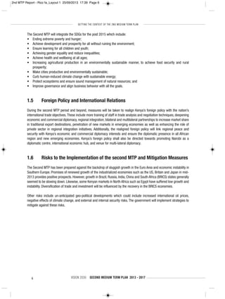 SETTING THE CONTEXT OF THE 2ND MEDIUM TERM PLAN
6 VISION 2030 SECOND MEDIUM TERM PLAN 2013 - 2017
The Second MTP will integrate the SDGs for the post 2015 which include:
• Ending extreme poverty and hunger;
• Achieve development and prosperity for all without ruining the environment;
• Ensure learning for all children and youth;
• Achieving gender equality and reduce inequalities;
• Achieve health and wellbeing at all ages;
• Increasing agricultural production in an environmentally sustainable manner, to achieve food security and rural
prosperity;
• Make cities productive and environmentally sustainable;
• Curb human-induced climate change with sustainable energy;
• Protect ecosystems and ensure sound management of natural resources; and
• Improve governance and align business behavior with all the goals.
1.5 Foreign Policy and International Relations
During the second MTP period and beyond, measures will be taken to realign Kenya’s foreign policy with the nation’s
international trade objectives.These include more training of staff in trade analysis and negotiation techniques, deepening
economic and commercial diplomacy, regional integration, bilateral and multilateral partnerships to increase market share
in traditional export destinations, penetration of new markets in emerging economies as well as enhancing the role of
private sector in regional integration initiatives. Additionally, the realigned foreign policy will link regional peace and
security with Kenya’s economic and commercial diplomacy interests and ensure the diplomatic presence in all African
region and new emerging economies. Kenya’s foreign policy shall also be directed towards promoting Nairobi as a
diplomatic centre, international economic hub, and venue for multi-lateral diplomacy.
1.6 Risks to the Implementation of the second MTP and Mitigation Measures
The Second MTP has been prepared against the backdrop of sluggish growth in the Euro Area and economic instability in
Southern Europe. Promises of renewed growth of the industrialized economies such as the US, Britain and Japan in mid-
2013 provides positive prospects. However, growth in Brazil, Russia, India, China and South Africa (BRICS) states generally
seemed to be slowing down. Likewise, some Kenyan markets in North Africa such as Egypt have suffered low growth and
instability. Diversification of trade and investment will be influenced by the recovery in the BRICS economies.
Other risks include un-anticipated geo-political developments which could include increased international oil prices,
negative effects of climate change, and external and internal security risks. The government will implement strategies to
mitigate against these risks.
2nd MTP Report - Rizz fa_Layout 1 25/09/2013 17:39 Page 6
 