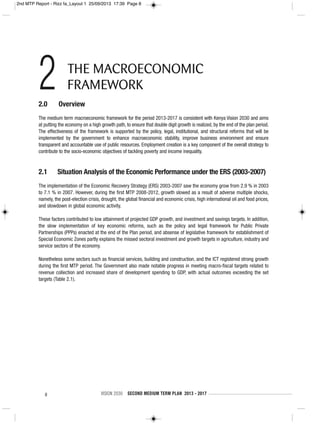 8 VISION 2030 SECOND MEDIUM TERM PLAN 2013 - 2017
2.0 Overview
The medium term macroeconomic framework for the period 2013-2017 is consistent with Kenya Vision 2030 and aims
at putting the economy on a high growth path, to ensure that double digit growth is realized, by the end of the plan period.
The effectiveness of the framework is supported by the policy, legal, institutional, and structural reforms that will be
implemented by the government to enhance macroeconomic stability, improve business environment and ensure
transparent and accountable use of public resources. Employment creation is a key component of the overall strategy to
contribute to the socio-economic objectives of tackling poverty and income inequality.
2.1 Situation Analysis of the Economic Performance under the ERS (2003-2007)
The implementation of the Economic Recovery Strategy (ERS) 2003-2007 saw the economy grow from 2.9 % in 2003
to 7.1 % in 2007. However, during the first MTP 2008-2012, growth slowed as a result of adverse multiple shocks,
namely, the post-election crisis, drought, the global financial and economic crisis, high international oil and food prices,
and slowdown in global economic activity.
These factors contributed to low attainment of projected GDP growth, and investment and savings targets. In addition,
the slow implementation of key economic reforms, such as the policy and legal framework for Public Private
Partnerships (PPPs) enacted at the end of the Plan period, and absense of legislative framework for establishment of
Special Economic Zones partly explains the missed sectoral investment and growth targets in agriculture, industry and
service sectors of the economy.
Nonetheless some sectors such as financial services, building and construction, and the ICT registered strong growth
during the first MTP period. The Government also made notable progress in meeting macro-fiscal targets related to
revenue collection and increased share of development spending to GDP, with actual outcomes exceeding the set
targets (Table 2.1).
2 THE MACROECONOMIC
FRAMEWORK
2nd MTP Report - Rizz fa_Layout 1 25/09/2013 17:39 Page 8
 