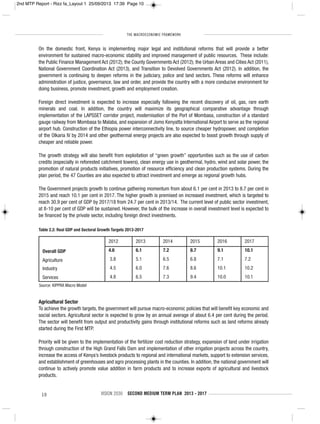 THE MACROECONOMIC FRAMEWORK
10 VISION 2030 SECOND MEDIUM TERM PLAN 2013 - 2017
On the domestic front, Kenya is implementing major legal and institutional reforms that will provide a better
environment for sustained macro-economic stability and improved management of public resources. These include:
the Public Finance Management Act (2012); the County Governments Act (2012); the Urban Areas and Cities Act (2011),
National Government Coordination Act (2013), and Transition to Devolved Governments Act (2012). In addition, the
government is continuing to deepen reforms in the judiciary, police and land sectors. These reforms will enhance
administration of justice, governance, law and order, and provide the country with a more conducive environment for
doing business, promote investment, growth and employment creation.
Foreign direct investment is expected to increase especially following the recent discovery of oil, gas, rare earth
minerals and coal. In addition, the country will maximize its geographical comparative advantage through
implementation of the LAPSSET corridor project, modernisation of the Port of Mombasa, construction of a standard
gauge railway from Mombasa to Malaba, and expansion of Jomo Kenyatta International Airport to serve as the regional
airport hub. Construction of the Ethiopia power interconnectivity line, to source cheaper hydropower, and completion
of the Olkaria IV by 2014 and other geothermal energy projects are also expected to boost growth through supply of
cheaper and reliable power.
The growth strategy will also benefit from exploitation of “green growth” opportunities such as the use of carbon
credits (especially in reforested catchment towers), clean energy use in geothermal, hydro, wind and solar power, the
promotion of natural products initiatives, promotion of resource efficiency and clean production systems. During the
plan period, the 47 Counties are also expected to attract investment and emerge as regional growth hubs.
The Government projects growth to continue gathering momentum from about 6.1 per cent in 2013 to 8.7 per cent in
2015 and reach 10.1 per cent in 2017. The higher growth is premised on increased investment, which is targeted to
reach 30.9 per cent of GDP by 2017/18 from 24.7 per cent in 2013/14. The current level of public sector investment,
at 8-10 per cent of GDP will be sustained. However, the bulk of the increase in overall investment level is expected to
be financed by the private sector, including foreign direct investments.
Agricultural Sector
To achieve the growth targets, the government will pursue macro-economic policies that will benefit key economic and
social sectors. Agricultural sector is expected to grow by an annual average of about 6.4 per cent during the period.
The sector will benefit from output and productivity gains through institutional reforms such as land reforms already
started during the First MTP.
Priority will be given to the implementation of the fertilizer cost reduction strategy, expansion of land under irrigation
through construction of the High Grand Falls Dam and implementation of other irrigation projects across the country,
increase the access of Kenya’s livestock products to regional and international markets, support to extension services,
and establishment of greenhouses and agro processing plants in the counties. In addition, the national government will
continue to actively promote value addition in farm products and to increase exports of agricultural and livestock
products.
Table 2.2: Real GDP and Sectoral Growth Targets 2013-2017
2012 2013 2014 2015 2016 2017
Overall GDP 4.6 6.1 7.2 8.7 9.1 10.1
Agriculture 3.8 5.1 6.5 6.8 7.1 7.2
Industry 4.5 6.0 7.6 8.6 10.1 10.2
Services 4.8 6.5 7.3 9.4 10.0 10.1
Source: KIPPRA Macro Model
2nd MTP Report - Rizz fa_Layout 1 25/09/2013 17:39 Page 10
 