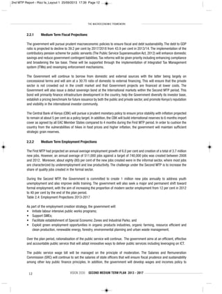 THE MACROECONOMIC FRAMEWORK
12 VISION 2030 SECOND MEDIUM TERM PLAN 2013 - 2017
2.2.1 Medium Term Fiscal Projections
The government will pursue prudent macroeconomic policies to ensure fiscal and debt sustainability. The debt to GDP
ratio is projected to decline to 39.2 per cent by 2017/2018 from 43.9 per cent in 2013/14. The implementation of the
contributory pension scheme for public servants (The Public Service Superannuation Act, 2012) will enhance domestic
savings and reduce government contingent liabilities.Tax reforms will be given priority including enhancing compliance
and broadening the tax base. These will be supported through the implementation of Integrated Tax Management
system (ITMs) and revamping enforcement mechanisms.
The Government will continue to borrow from domestic and external sources with the latter being largely on
concessional terms and will aim at a 30:70 ratio of domestic to external financing. This will ensure that the private
sector is not crowded out in the credit market and that Government projects are financed at lower costs. The
Government will also issue a debut sovereign bond at the International markets within the Second MTP period. This
bond will primarily finance infrastructure development in the country, help the Government diversify its investor base,
establish a pricing benchmark for future issuance by both the public and private sector, and promote Kenya’s reputation
and visibility in the international investor community.
The Central Bank of Kenya (CBK) will pursue a prudent monetary policy to ensure price stability with inflation projected
to remain at about 5 per cent as a policy target. In addition, the CBK will build international reserves to 6 months import
cover as agreed by all EAC Member States compared to 4 months during the First MTP period. In order to cushion the
country from the vulnerabilities of hikes in food prices and higher inflation, the government will maintain sufficient
strategic grain reserves.
2.2.2 Medium Term Employment Projections
The First MTP had projected an annual average employment growth of 6.0 per cent and creation of a total of 3.7 million
new jobs. However, an annual average of 511,000 jobs against a target of 740,000 jobs was created between 2008
and 2012. Moreover, about eighty (80) per cent of the new jobs created were in the informal sector, where most jobs
are characterized by underemployment and low productivity. The challenge under the Second MTP is to increase the
share of quality jobs created in the formal sector.
During the Second MTP, the Government is committed to create 1 million new jobs annually to address youth
unemployment and also improve skills training. The government will also seek a major and permanent shift toward
formal employment, with the aim of increasing the proportion of modern sector employment from 12 per cent in 2012
to 40 per cent by the end of the plan period.
Table 2.4: Employment Projections 2013-2017
As part of the employment creation strategy, the government will:
• Initiate labour intensive public works programs;
• Support SMEs;
• Facilitate establishment of Special Economic Zones and Industrial Parks; and
• Exploit green employment opportunities in organic products industries, organic farming, resource efficient and
clean production, renewable energy, forestry, environmental planning and urban waste management.
Over the plan period, rationalisation of the public service will continue. The government aims at an efficient, effective
and accountable public service that will adopt innovative ways to deliver public services including leveraging on ICT.
The public service wage bill will be managed on the principle of moderation. The Salaries and Remuneration
Commission (SRC) will continue to set the salaries of state officers that will ensure fiscal prudence and sustainability
among other key public finance principles. In addition, the government will develop wages and incomes policy to
2nd MTP Report - Rizz fa_Layout 1 25/09/2013 17:39 Page 12
 