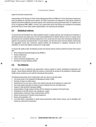 THE MACROECONOMIC FRAMEWORK
14 VISION 2030 SECOND MEDIUM TERM PLAN 2013 - 2017
system for all levels of government.
Implementation of the Strategy for Public Finance Management Reforms (PFMR) 2013-2018 will enhance transparency
and accountability for improved service delivery. The Public Procurement and Disposal Act, 2005 will be reviewed to
address procurement bottlenecks and build capacity at the national and county government levels. ICT initiatives such
as the re-engineered IFMIS, NIMES, e-Promis, and e-government will be fast-tracked and cascaded to the devolved
government level to ensure faster project implementation, and monitoring and evaluation.
2.4 Statistical reforms
The government will strengthen the national statistical system to support planning, and monitoring and evaluation of
government policies and programmes. This will include establishment of statistics offices in all the 47 counties, which
will supervise and coordinate statistical programmes at the county level and ensure that international standards are
applied in the production and dissemination of county statistics, and that there will be harmony between national data
and aggregated county data. Continuous capacity building and development of regulatory procedures will be
undertaken, to ensure that statistics produced are of high quality.
To improve the quality of data, the following surveys and censuses will be carried out within the period of the second
MTP:
• Kenya Integrated Household Budget Survey (KIHBS) II;
• Census of Agriculture;
• Labour force survey;
• Census of Business establishments ; and
• Generation of county statistical profiles.
2.5 Tax Reforms
Tax reforms are key to enhancing the government’s revenue capacity to finance development programmes and
projects. Kenya Revenue Authority (KRA) will continue to benchmark its services to the standards of selected upper
middle income countries so as to meet the international best practices.
The following interventions will be implemented under tax reforms in the plan period:
• The second phase of the Integrated Tax Management System (ITMS);
• Payments of taxes via mobile money;
• Revamping the Turn over tax to make it more efficient and easy for the taxpayers to comply with;
• Use of geo-spatial information to enhance revenue collection from the real estate sector;
• Taxation of High Net Worth Individuals (HNWIs);
• Implementation of Single Customs Territory (SCT) to introduce tax payment at first point entry;
• Development of the KRA dynamic risk management system;
• Implementation of Electronic Cargo Tracking System (ECTS);
• Review the governance of transfer pricing programme;
• Review of tax legislation; and
• Local KRA offices reorganisation to assist County governments collect County revenue, and to strengthen and
revamp tax enforcement mechanisms.
2nd MTP Report - Rizz fa_Layout 1 25/09/2013 17:39 Page 14
 