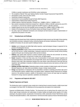FOUNDATIONS FOR NATIONAL TRANSFORMATION
VISION 2030 SECOND MEDIUM TERM PLAN 2013 - 2017 17
2,649km on periodic maintenance and 236,603km routine maintenance.
• The completion of Nairobi-Thika super-highway, Northern Corridor Transport Improvement Project (NCTIP);
• Decongestion of cities, towns and urban centres;
• Construction of Nairobi missing links;
• Improvement of rural accessibility through the Roads 2000 Programme;
• Implementation of National Road Safety Programme;
• Installed capacity of electricity generation, increased from 1,268MW in 2008 to 11,606MW in 2012;
• New customer connectivity to electricity increased from 1,060,383 in 2008 to 2,330,962 customers by June 2013;
an increase of 1,270,579 new customers against the first MTP’s target of 1,000,000 customers;
• Installed capacity from the new and renewable sources increased from 100MW in 2008 to 241MW in 2012.
• Initiation of the development of Lamu Port Southern Sudan and Ethiopia Transport (LAPSSET); and
• Key policy, legal and institutional frameworks were developed and fast-tracked to support implementation of
programmes and projects in the sector.
3.1.2 Emerging Issues and Challenges
Emerging issues that slowed down further infrastructure development include concerns over the length of future planning
and consultative processes, inadequate funding, contracting disputes and low/poor maintenance of key projects.
In addition to the above, the sub-sector specific challenges include:
• Aviation: Lack of adequate and skilled flight safety inspectors; rapid technological changes in equipment for the
provision of Air Navigation Services;
• Shipping and Maritime: lengthy customs and documentation procedures; lack of electronic cargo tracking system
and non-tariff barriers; multiple weighbridges; inadequate equipment and machinery thereby limiting handling
capacity of the port; lack of training vessel to offer sea time to trainees;
• Railway: huge capital outlay required to construct standard gauge railway line and commuter rail services,
inadequate trained engineers, encroachment of railway lines, and aging wagons;
• Roads: Congestion in Cities and Urban areas, lack of harmonisation of cross-border transport regulation and
operational procedures, rapid urbanisation and increased traffic volume, lack of specific standards and capacity for
devolved county roads, huge maintenance backlog of the road network, weak enforcement of axle load rules and
regulations, high cost/delays in relocation of utilities and services along and across road reserves, and high cost of
road construction;
• Buildings and Other Public Works: Outstanding problems include completion of stalled projects under the Economic
Stimulus Programme, and high rental accommodation charges in foreign missions abroad;
• Energy: over-dependence on hydropower with its vulnerability to variations in hydrology and climate, high cost of
rural electrification projects, outdated refinery and pipeline system, inadequate storage infrastructure for strategic
reserves of the petroleum products, volatility of international crude oil prices and weak legal and regulatory
framework for energy resources exploration, exploitation and development.
3.1.3 Programme and Projects for 2013-2017
Flagship Programmes and Projects
The infrastructure sector is expected to play a pivotal role in steering Kenya’s economy towards a middle income level
as envisaged in the Vision 2030. The following are the key programmes and projects to be implemented.
Expansion and Modernisation of Aviation Facilities: The Government aims at making Kenya the aviation hub in the
African region through construction and modernisation of aviation facilities and targets annual capacity of 45 million
passengers. Key projects includes: reconstruction of terminal two at JKIA; construction of Green Field Terminal, second
runway and associated facilities at JKIA; improvement of terminal and airside capacity at Kisumu International Airport,
2nd MTP Report - Rizz fa_Layout 1 25/09/2013 17:39 Page 17
 