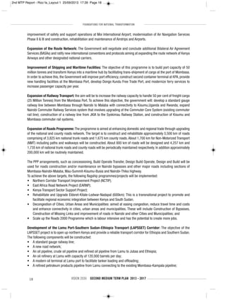 FOUNDATIONS FOR NATIONAL TRANSFORMATION
18 VISION 2030 SECOND MEDIUM TERM PLAN 2013 - 2017
improvement of safety and support operations at Moi International Airport; modernisation of Air Navigation Services
Phase II & III and construction, rehabilitation and maintenance of Airstrips and Airports.
Expansion of the Route Network: The Government will negotiate and conclude additional Bilateral Air Agreement
Services (BASAs) and ratify new international conventions and protocols aiming at expanding the route network of Kenya
Airways and other designated national carriers.
Improvement of Shipping and Maritime Facilities: The objective of this programme is to build port capacity of 50
million tonnes and transform Kenya into a maritime hub by facilitating trans-shipment of cargo at the port of Mombasa.
In order to achieve this, the Government will improve port efficiency, construct second container terminal at KPA, provide
new handling facilities at the Mombasa Port, develop Dongo Kundu Free Trade Port, and modernize ferry services to
increase passenger capacity per year.
Expansion of Railway Transport: the aim will be to increase the railway capacity to handle 50 per cent of freight cargo
(25 Million Tonnes) from the Mombasa Port. To achieve this objective, the government will: develop a standard gauge
railway line between Mombasa through Nairobi to Malaba with connectivity to Kisumu,Uganda and Rwanda; expand
Nairobi Commuter Railway Services system that involves upgrading of the Commuter Core System (existing commuter
rail line); construction of a railway line from JKIA to the Syokimau Railway Station, and construction of Kisumu and
Mombasa commuter rail systems.
Expansion of Roads Programme: The programme is aimed at enhancing domestic and regional trade through upgrading
of the national and county roads network. The target is to construct and rehabilitate approximately 5,500 km of roads
comprising of 3,825 km national trunk roads and 1,675 km county roads. About 1,700 km for Non-Motorized Transport
(NMT) including paths and walkways will be constructed. About 800 km of roads will be designed and 4,257 km and
1,735 km of national trunk roads and county roads will be periodically maintained respectively. In addition approximately
200,000 km will be routinely maintained.
The PPP arrangements, such as concessioning, Build Operate Transfer, Design Build Operate, Design and Build will be
used for roads construction and/or maintenance on Nairobi bypasses and other major roads including sections of
Mombasa-Nairobi-Malaba, Mau-Summit-Kisumu-Busia and Nairobi-Thika highway.
To achieve the above targets, the following flagship programmes/projects will be implemented:
• Northern Corridor Transport Improvement Project (NCTIP);
• East Africa Road Network Project (EARNP);
• Kenya Transport Sector Support Project;
• Rehabilitate and Upgrade Eldoret-Kitale-Lodwar-Nadapal (600km): This is a transnational project to promote and
facilitate regional economic integration between Kenya and South Sudan;
• Decongestion of Cities, Urban Areas and Municipalities: aimed at easing congestion, reduce travel time and costs
and enhance connectivity in cities, urban areas and municipalities. These will include Construction of Bypasses,
Construction of Missing Links and improvement of roads in Nairobi and other Cities and Municipalities; and
• Scale up the Roads 2000 Programme which is labour intensive and has the potential to create more jobs.
Development of the Lamu Port-Southern Sudan-Ethiopia Transport (LAPSSET) Corridor: The objective of the
LAPSSET project is to open up northern Kenya and provide a reliable transport corridor for Ethiopia and Southern Sudan.
The following components will be constructed:
• A standard gauge railway line;
• A new road network;
• An oil pipeline, crude oil pipeline and refined oil pipeline from Lamu to Jubaa and Ethiopia;
• An oil refinery at Lamu with capacity of 120,000 barrels per day;
• A modern oil terminal at Lamu port to facilitate tanker loading and offloading;
• A refined petroleum products pipeline from Lamu connecting to the existing Mombasa-Kampala pipeline;
2nd MTP Report - Rizz fa_Layout 1 25/09/2013 17:39 Page 18
 