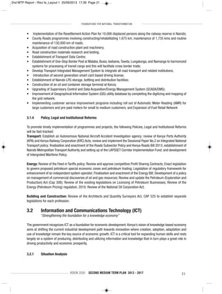 FOUNDATIONS FOR NATIONAL TRANSFORMATION
VISION 2030 SECOND MEDIUM TERM PLAN 2013 - 2017 21
• Implementation of the Resettlement Action Plan for 10,006 displaced persons along the railway reserve in Nairobi;
• County Roads programmes involving constructing/rehabilitating 1,675 km, maintenance of 1,735 kms and routine
maintenance of 130,000 km of roads;
• Acquisition of road construction plant and machinery;
• Road construction materials research and testing;
• Establishment of Transport Data Centre;
• Establishment of One-Stop Border Post at Malaba, Busia, Isebania,Taveta, Lungalunga, and Namanga to harmonized
systems for processing of transit cargo and this will facilitate cross border trade;
• Develop Transport Integrated Management System to integrate all road transport and related institutions;
• Introduction of second generation smart card based driving license;
• Establishment of Nairobi LPG storage, bottling and distribution facilities;
• Construction of an oil and container storage terminal at Konza;
• Upgrading of Supervisory Control and Data Acquisition/Energy Management System (SCADA/EMS);
• Improvement of Geographical Information System (GIS) utility database by completing the digitizing and mapping of
the grid network;
• Implementing customer service improvement programs including roll out of Automatic Meter Reading (AMR) for
large customers and pre-paid meters for small to medium customers; and Expansion of Fuel Retail Network
3.1.4 Policy, Legal and Institutional Reforms
To promote timely implementation of programmes and projects, the following Policies, Legal and Institutional Reforms
will be fast-tracked:
Transport: Establish an Autonomous National Aircraft Accident Investigation agency; review of Kenya Ports Authority
(KPA) and Kenya Railway Corporation (KRC) Acts; review and implement the Sessional Paper No.2 on Integrated National
Transport policy; finalisation and enactment of the Roads Subsector Policy and Kenya Roads Bill 2013; establishment of
Nairobi Metropolitan Transport Authority and setting up of the LAPSSET Corridor Implementation Fund; and development
of Intergrated Maritime Policy.
Energy: Review of the Feed in Tariffs policy; Review and approve competitive Profit Sharing Contracts; Enact legislation
to govern proposed petroleum special economic zones and petroleum trading; Legislation of regulatory framework for
enhancement of an independent system operator; Finalisation and enactment of the Energy Bill; Development of a policy
on management of commercial discoveries of oil and gas resources; Review and update the Petroleum (Exploration and
Production) Act (Cap 308); Review of the existing legislations on Licensing of Petroleum Businesses; Review of the
Energy (Petroleum Pricing) regulation, 2010; Review of the National Oil Corporation Act;
Building and Construction: Review of the Architects and Quantity Surveyors Act, CAP 525 to establish separate
legislations for each profession.
3.2 Information and Communications Technology (ICT)
“Strengthening the foundation for a knowledge economy”
The government recognizes ICT as a foundation for economic development. Kenya’s vision of knowledge based economy
aims at shifting the current industrial development path towards innovation where creation, adoption, adaptation and
use of knowledge remain the key source of economic growth. ICT is a critical tool for expanding human skills and rests
largely on a system of producing, distributing and utilizing information and knowledge that in turn plays a great role in
driving productivity and economic prosperity.
3.2.1 Situation Analysis
2nd MTP Report - Rizz fa_Layout 1 25/09/2013 17:39 Page 21
 