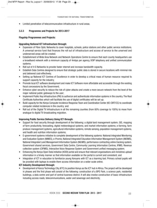 FOUNDATIONS FOR NATIONAL TRANSFORMATION
VISION 2030 SECOND MEDIUM TERM PLAN 2013 - 2017 23
• Limited penetration of telecommunication infrastructure in rural areas.
3.2.3 Programme and Projects for 2013-2017
.
Flagship Programmes and Projects:
Upgrading National ICT Infrastructure through:
• Expansion of Fibre Optic Networks to cover hospitals, schools, police stations and other public service institutions.
A universal service fund that finances the roll out of infrastructure and access of service to the unserved and
underserved areas will be created.
• Establishment of Wide Area Network and Network Operations Centre to ensure that each county headquarters use
a broadband network with a minimum capacity of 4mbps per agency, VOIP telephony and unified communication
systems.
• Roll out of 4 G Networks to provide faster internet and increase bandwidth capacity.
• Establish Data Centres designed to ensure that strategic public data is stored in secure locations with minimal risk
and delivered cost-effectively;
• Setting up National ICT Centres of Excellence in order to develop a critical mass of human resource required to
support capacity for the industry;
• Promote local ICT software development and make ICT Software more affordable and accessible through the existing
fiscal concessions by the Government;
• Enhance cyber security to reduce the risk of cyber attacks and create a more secure network from the level of the
major national public gateways to the user;
• Implement Public Key Infrastructure (PKI) to authorize and authenticate information systems in the country.The Root
Certificate Authorities which will facilitate the use of digital certificates will be set up;
• Build capacity for the Kenya Computer Incidence Response Team and Coordination Center (KE-CIRT/CC) to coordinate
computer related incidences in the country; and
• Roll out of the Digital TV Infrastructure in all the remaining counties (from 60% coverage to 100%) to move from
analogue to digital TV broadcasting migration.
Improving Public Service Delivery Using ICT through:
• Support for food security through development of the following: a digital land management system, GIS, mapping
of farm productivity, forecasting, digital meteorological systems, and market information systems, e-farming, farm
produce management systems, agricultural information systems, remote sensing, population management systems,
and health and nutrition information systems;
• E-government systems initiative to complete development of the following systems: National Integrated Monitoring
and Evaluation System (NIMES), e-Promis, National Integrated Education Information Management System (NIEIMS),
National Integrated Land Management Information System (NILMIS), performance contracting online tracking system,
Government shared services, Government Data Centre, Community Learning Information Centres, IFMIS, Revenue
collection system (CIFMIS), Interactive Voice Response System and Government unified messaging system;
• Enhancing the Kenya Open Data Initiative (KODI) portal and ensure that relevant organisations and ministries upload
information in a timely manner so that information available on the portal is current and consistent; and
• Integration of ICT in education to familiarize young Kenyans with ICT as a learning tool. Primary school pupils will
be provided with laptops to enable them access information on a wider scale online.
ICT Industry Development through:
• Development of Konza Technology City (KTC) to position Kenya as the ICT hub in Africa.The project will be developed
in phases and the first phase will consist of the following: construction of a BPO Park; a science park, residential
buildings, a data centre and part of central business district. It will also involve construction of basic infrastructure
including access roads, telecommunications, water and sewerage and electricity;
2nd MTP Report - Rizz fa_Layout 1 25/09/2013 17:39 Page 23
 
