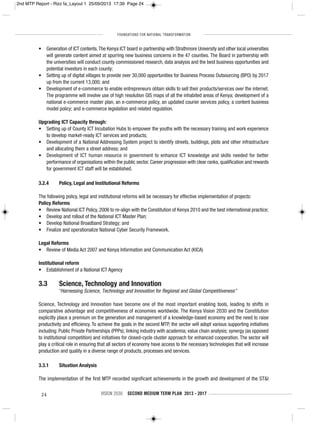 FOUNDATIONS FOR NATIONAL TRANSFORMATION
24 VISION 2030 SECOND MEDIUM TERM PLAN 2013 - 2017
• Generation of ICT contents.The Kenya ICT board in partnership with Strathmore University and other local universities
will generate content aimed at spurring new business concerns in the 47 counties. The Board in partnership with
the universities will conduct county commissioned research, data analysis and the best business opportunities and
potential investors in each county;
• Setting up of digital villages to provide over 30,000 opportunities for Business Process Outsourcing (BPO) by 2017
up from the current 13,000; and
• Development of e-commerce to enable entrepreneurs obtain skills to sell their products/services over the internet.
The programme will involve use of high resolution GIS maps of all the inhabited areas of Kenya; development of a
national e-commerce master plan, an e-commerce policy, an updated courier services policy, a content business
model policy; and e-commerce legislation and related regulation.
Upgrading ICT Capacity through:
• Setting up of County ICT Incubation Hubs to empower the youths with the necessary training and work experience
to develop market-ready ICT services and products;
• Development of a National Addressing System project to identify streets, buildings, plots and other infrastructure
and allocating them a street address; and
• Development of ICT human resource in government to enhance ICT knowledge and skills needed for better
performance of organisations within the public sector. Career progression with clear ranks, qualification and rewards
for government ICT staff will be established.
3.2.4 Policy, Legal and Institutional Reforms
The following policy, legal and institutional reforms will be necessary for effective implementation of projects:
Policy Reforms
• Review National ICT Policy, 2006 to re-align with the Constitution of Kenya 2010 and the best international practice;
• Develop and rollout of the National ICT Master Plan;
• Develop National Broadband Strategy; and
• Finalize and operationalize National Cyber Security Framework.
Legal Reforms
• Review of Media Act 2007 and Kenya Information and Communication Act (KICA)
Institutional reform
• Establishment of a National ICT Agency
3.3 Science, Technology and Innovation
“Harnessing Science, Technology and Innovation for Regional and Global Competitiveness”
Science, Technology and Innovation have become one of the most important enabling tools, leading to shifts in
comparative advantage and competitiveness of economies worldwide. The Kenya Vision 2030 and the Constitution
explicitly place a premium on the generation and management of a knowledge-based economy and the need to raise
productivity and efficiency. To achieve the goals in the second MTP, the sector will adopt various supporting initiatives
including: Public Private Partnerships (PPPs); linking industry with academia; value chain analysis; synergy (as opposed
to institutional competition) and initiatives for closed-cycle cluster approach for enhanced cooperation. The sector will
play a critical role in ensuring that all sectors of economy have access to the necessary technologies that will increase
production and quality in a diverse range of products, processes and services.
3.3.1 Situation Analysis
The implementation of the first MTP recorded significant achievements in the growth and development of the ST&I
2nd MTP Report - Rizz fa_Layout 1 25/09/2013 17:39 Page 24
 