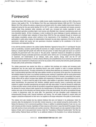 VISION 2030 SECOND MEDIUM TERM PLAN 2013 - 2017 ii
Foreword
Under Kenya Vision 2030, Kenya aims to be a middle-income rapidly industrializing country by 2030, offering all its
citizens a high quality of life. It’s first Medium Term Plan was implemented between 2008 and 2012. This Second
Medium Term Plan outlines the policies, programmes and projects which the Jubilee Coalition Government intends to
implement during the five year period starting 2013 to 2017 in order to deliver accelerated and inclusive economic
growth, higher living standards, better education and health care, increased job creation especially for youth,
commercialized agriculture providing higher rural incomes and affordable food, improved manufacturing sector and
more diversified exports. All this is necessary in order to address the acute challenges of poverty, joblessness, and
inequality and to facilitate faster realisation of Kenya Vision 2030.The Plan was prepared through an inclusive and
wide-ranging consultative process which conforms to the requirements of the Constitution of Kenya on public
participation in public policy-making. Its implementation framework has also taken cognizance of the two-tier level of
government, national and county, and new governance structures mandated by the constitution in the form of
commissions and independent offices.
In line with the priorities outlined in the Jubilee Coalition Manifesto “Agenda for Kenya 2013-17 and Beyond” the plan
aims at accelerating economic growth putting the economy on a higher, inclusive and sustainable growth trajectory
leading to a double digit GDP growth rate within the five year period. To realize these goals and secure our country’s
prosperity, the government will in the course of this plan period implement measures to strengthen our economic
competitiveness through accelerated governance and public sector reforms and by increasing government spending
on expansion, and modernisation of our railways, roads, ports, airports, energy, water and the ICT and
telecommunications infrastructure. To further enhance efficiency and competitiveness of our economy, the government
will devote more investment to infrastructure and to the key sectors of the economy that will drive growth particularly
through public private partnerships arrangements.
The Jubilee government was elected into office on a platform that prioritises job creation and increasing youth
employment over the plan period and expanding Kenya’s area under irrigation in order to increase agricultural
productivity and food security. The policy mechanisms for realizing these objectives are contained in this medium term
plan. A commercialized agriculture with high value addition remains our key priority. At the same time, the government
will establish disease free zones in our livestock-producing areas, working in cooperation with the county governments
concerned, to support higher productivity and processing of animal products for domestic consumption and exports.
Similar efforts will be made to increase value addition and employment in fisheries and in the exploitation of our rich
marine resource. In order to meet the goals of job creation, value-addition in agriculture, fisheries and livestock, and
export diversification, the government will, therefore, establish special economic zones in partnership with private
investors to support increased manufacturing and exports with high value added. To meet the demand for skilled jobs
in these and other sectors, priority will also be accorded to programmes targeting training and apprenticeships to meet
the demand for human resource skills required by the transformation of the Kenya economy which is central to this
medium-term plan. As the education and training sections of this plan demonstrate, this will be accomplished through
a variety of programmes under the social pillar. The government will also strengthen youth employment and
entrepreneurship through credit, financial assistance and training. This will enable recipients to acquire skills and
engage in productive employment on their own or as suppliers to the larger enterprises in the public or private sectors.
This medium term plan includes two key national initiatives that were not featured in its predecessor. Under the
economic pillar, the development of oil and other mineral resources, is now included among the priority sectors. This
follows the discovery of oil in commercial quantities in Kenya, in addition to substantial deposits of coal, iron ore, rare
earth minerals and other minerals. Exploitation of these resources will be done in ways that benefit the people of Kenya
most with priority on local communities and counties concerned. Mineral exports are also expected to help close the
balance of trade, and to raise government revenue. Under the “Foundations of National Transformation” this Plan has
added building “National Values and Ethics” as an additional initiative in the foundation of our national development.
2nd MTP Report - Rizz fa_Layout 1 25/09/2013 17:39 Page ii
 