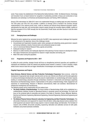 FOUNDATIONS FOR NATIONAL TRANSFORMATION
VISION 2030 SECOND MEDIUM TERM PLAN 2013 - 2017 25
sector. These include; the establishment of the National Bio Safety Authority in 2009; the National Science, Technology
and Innovation Fund; an Award Scheme for recognition of outstanding scientists in Kenya and construction of new
laboratories and workshops in all Technical and Vocational Education and Training (TIVET) Institutions.
Kenya’s ST&I interventions for 2008-2012 were to be implemented through an enabling legal and policy framework.
The ST&I policy and ST&I 2013 Act provides a platform to leverage ST&I to transform the economy through
implementation of the national priority areas, create an effective and efficient Kenya National Innovation System,
operationalize the triple helix, and commercialize research outputs through the Innovation Agency (KENIA), mobilize at
least the equivalent of 2% of GDP annually from the Government, Private Sector and other sources to fund the entire
ST&I value chain.
3.3.2 Emerging Issues and Challenges
Whereas the sector registered key successes during the First MTP, it also experienced some challenges that impacted
on full achievement of its objectives. Some of the challenges include:
• Uncoordinated and fragmented innovation system where synergies and networking among government, research
and training institutions, industry, financial sector and professional groups are weak;
• Lack of a harmonized National Research Policy, agenda and priorities;
• Inadequate funding for research;
• Absence of a skills inventory and inadequate alignment of the planning of human resource to development needs;
• Poor state of infrastructure and equipment for research in higher education and training; and
• Weak ST&I culture among the population.
3.3.3 Programme and Projects for 2013 – 2017
In setting the sector priorities, strategic thrusts will focus on strengthening technical capacities and capabilities of
individuals and institutions at both the national and devolved levels involved in research, in order to develop a highly
skilled human resource base that can trigger intensification of technologies and innovations in the priority fields.
Flagship Programmes and Projects
Nano-Sciences, Material Science and New Production Technologies Programme: Nano-sciences entails the
development of appropriate high strength materials which are low cost, effective and efficient and find wide application
in numerous technological developments. Key priority areas for implementation on nanotechnology will include: Capacity
building on nanotechnology (education) through scholarships; Investment in Instruments and techniques supporting
Nanoscience and Nanotechnology research; Implementation of the policy on Nanotechnology; Public engagement and
awareness on nanotechnology; Research in Medicine (nanomedicine), Water and sanitation; Nanomaterials for
infrastructure development and manufacturing.
The following projects will be implemented over the medium term:
• The Kenya Institute of Nanotechnology: The Kenya Institute of Nanotechnology (KIoN) will be established as a
multidisciplinary institution focused on specialized training in nanoscale science and technology. The Centre will
focus on the combined skills of universities and industry in the fields of; Chemistry, Physics, Materials, Medicine,
Electrical and Electronic Engineering, Mechanical Engineering, Chemical Engineering, Biochemical Engineering and
Earth Science.
• The National Physical Science Research Laboratory for Engineering and New Production Technologies. This
will provide infrastructure and equipment for research that will deliver cutting edge physical science solutions from
small equipment and research tools to large projects in need of complex design and fabrication. The formation of
research units of NPSRL will provide consulting, engineering, fabrication and calibration services for both public
institutions and private businesses worldwide.
2nd MTP Report - Rizz fa_Layout 1 25/09/2013 17:39 Page 25
 
