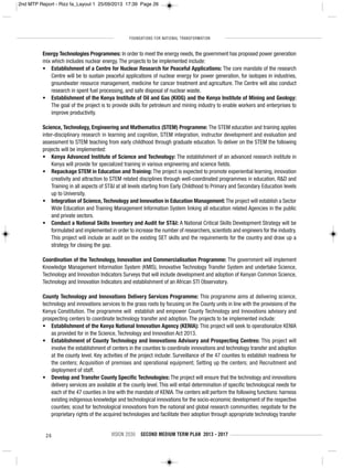 FOUNDATIONS FOR NATIONAL TRANSFORMATION
26 VISION 2030 SECOND MEDIUM TERM PLAN 2013 - 2017
Energy Technologies Programmes: In order to meet the energy needs, the government has proposed power generation
mix which includes nuclear energy. The projects to be implemented include:
• Establishment of a Centre for Nuclear Research for Peaceful Applications: The core mandate of the research
Centre will be to sustain peaceful applications of nuclear energy for power generation, for isotopes in industries,
groundwater resource management, medicine for cancer treatment and agriculture. The Centre will also conduct
research in spent fuel processing, and safe disposal of nuclear waste.
• Establishment of the Kenya Institute of Oil and Gas (KIOG) and the Kenya Institute of Mining and Geology:
The goal of the project is to provide skills for petroleum and mining industry to enable workers and enterprises to
improve productivity.
Science, Technology, Engineering and Mathematics (STEM) Programme: The STEM education and training applies
inter-disciplinary research in learning and cognition, STEM integration, instructor development and evaluation and
assessment to STEM teaching from early childhood through graduate education. To deliver on the STEM the following
projects will be implemented:
• Kenya Advanced Institute of Science and Technology: The establishment of an advanced research institute in
Kenya will provide for specialized training in various engineering and science fields.
• Repackage STEM in Education and Training: The project is expected to promote experiential learning, innovation
creativity and attraction to STEM related disciplines through well-coordinated programmes in education, R&D and
Training in all aspects of ST&I at all levels starting from Early Childhood to Primary and Secondary Education levels
up to University.
• Integration of Science, Technology and Innovation in Education Management: The project will establish a Sector
Wide Education and Training Management Information System linking all education related Agencies in the public
and private sectors.
• Conduct a National Skills Inventory and Audit for ST&I: A National Critical Skills Development Strategy will be
formulated and implemented in order to increase the number of researchers, scientists and engineers for the industry.
This project will include an audit on the existing SET skills and the requirements for the country and draw up a
strategy for closing the gap.
Coordination of the Technology, Innovation and Commercialisation Programme: The government will implement
Knowledge Management Information System (KMIS), Innovative Technology Transfer System and undertake Science,
Technology and Innovation Indicators Surveys that will include development and adoption of Kenyan Common Science,
Technology and Innovation Indicators and establishment of an African STI Observatory.
County Technology and Innovations Delivery Services Programme: This programme aims at delivering science,
technology and innovations services to the grass roots by focusing on the County units in line with the provisions of the
Kenya Constitution. The programme will establish and empower County Technology and Innovations advisory and
prospecting centers to coordinate technology transfer and adoption. The projects to be implemented include:
• Establishment of the Kenya National Innovation Agency (KENIA): This project will seek to operationalize KENIA
as provided for in the Science, Technology and Innovation Act 2013.
• Establishment of County Technology and Innovations Advisory and Prospecting Centres: This project will
involve the establishment of centers in the counties to coordinate innovations and technology transfer and adoption
at the county level. Key activities of the project include: Surveillance of the 47 counties to establish readiness for
the centers; Acquisition of premises and operational equipment; Setting up the centers; and Recruitment and
deployment of staff.
• Develop and Transfer County Specific Technologies: The project will ensure that the technology and innovations
delivery services are available at the county level. This will entail determination of specific technological needs for
each of the 47 counties in line with the mandate of KENIA.The centers will perform the following functions: harness
existing indigenous knowledge and technological innovations for the socio-economic development of the respective
counties; scout for technological innovations from the national and global research communities; negotiate for the
proprietary rights of the acquired technologies and facilitate their adoption through appropriate technology transfer
2nd MTP Report - Rizz fa_Layout 1 25/09/2013 17:39 Page 26
 