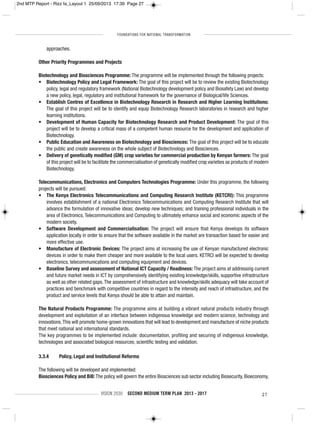 FOUNDATIONS FOR NATIONAL TRANSFORMATION
VISION 2030 SECOND MEDIUM TERM PLAN 2013 - 2017 27
approaches.
Other Priority Programmes and Projects
Biotechnology and Biosciences Programme: The programme will be implemented through the following projects:
• Biotechnology Policy and Legal Framework: The goal of this project will be to review the existing Biotechnology
policy, legal and regulatory framework (National Biotechnology development policy and Biosafety Law) and develop
a new policy, legal, regulatory and institutional framework for the governance of Biological/life Sciences.
• Establish Centres of Excellence in Biotechnology Research in Research and Higher Learning Institutions:
The goal of this project will be to identify and equip Biotechnology Research laboratories in research and higher
learning institutions.
• Development of Human Capacity for Biotechnology Research and Product Development: The goal of this
project will be to develop a critical mass of a competent human resource for the development and application of
Biotechnology.
• Public Education and Awareness on Biotechnology and Biosciences: The goal of this project will be to educate
the public and create awareness on the whole subject of Biotechnology and Biosciences.
• Delivery of genetically modified (GM) crop varieties for commercial production by Kenyan farmers: The goal
of this project will be to facilitate the commercialisation of genetically modified crop varieties as products of modern
Biotechnology.
Telecommunications, Electronics and Computers Technologies Programme: Under this programme, the following
projects will be pursued:
• The Kenya Electronics Telecommunications and Computing Research Institute (KETCRI): This programme
involves establishment of a national Electronics Telecommunications and Computing Research Institute that will
advance the formulation of innovative ideas; develop new techniques; and training professional individuals in the
area of Electronics, Telecommunications and Computing to ultimately enhance social and economic aspects of the
modern society.
• Software Development and Commercialisation: The project will ensure that Kenya develops its software
application locally in order to ensure that the software available in the market are transaction based for easier and
more effective use.
• Manufacture of Electronic Devices: The project aims at increasing the use of Kenyan manufactured electronic
devices in order to make them cheaper and more available to the local users. KETRCI will be expected to develop
electronics, telecommunications and computing equipment and devices.
• Baseline Survey and assessment of National ICT Capacity / Readiness: The project aims at addressing current
and future market needs in ICT by comprehensively identifying existing knowledge/skills, supportive infrastructure
as well as other related gaps.The assessment of infrastructure and knowledge/skills adequacy will take account of
practices and benchmark with competitive countries in regard to the intensity and reach of infrastructure, and the
product and service levels that Kenya should be able to attain and maintain.
The Natural Products Programme: The programme aims at building a vibrant natural products industry through
development and exploitation of an interface between indigenous knowledge and modern science, technology and
innovations.This will promote home-grown innovations that will lead to development and manufacture of niche products
that meet national and international standards.
The key programmes to be implemented include: documentation, profiling and securing of indigenous knowledge,
technologies and associated biological resources; scientific testing and validation.
3.3.4 Policy, Legal and Institutional Reforms
The following will be developed and implemented:
Biosciences Policy and Bill: The policy will govern the entire Biosciences sub sector including Biosecurity, Bioeconomy,
2nd MTP Report - Rizz fa_Layout 1 25/09/2013 17:39 Page 27
 