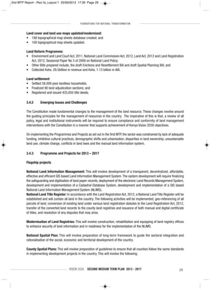 FOUNDATIONS FOR NATIONAL TRANSFORMATION
VISION 2030 SECOND MEDIUM TERM PLAN 2013 - 2017 29
Land cover and land use maps updated/modernized:
• 188 topographical map sheets database created; and
• 100 topographical map sheets updated.
Land Reform Programme:
• Environment and Land Court Act, 2011, National Land Commission Act, 2012, Land Act, 2012 and Land Registration
Act, 2012, Sessional Paper No 3 of 2009 on National Land Policy;
• Other Bills prepared include; the draft Evictions and Resettlement Bill and draft Spatial Planning Bill; and
• Collected Kshs. 29.5billion in revenue and Kshs. 1.13 billion in AIA.
Land settlement
• Settled 58,009 poor landless households;
• Finalized 90 land adjudication sections; and
• Registered and issued 435,650 title deeds.
3.4.2 Emerging Issues and Challenges
The Constitution made fundamental changes to the management of the land resource. These changes revolve around
the guiding principles for the management of resources in the country. The imperative of this is that, a review of all
policy, legal and institutional instruments will be required to ensure compliance and conformity of land management
interventions with the Constitution in a manner that supports achievement of Kenya Vision 2030 objectives.
On implementing the Programmes and Projects as set out in the first MTP, the sector was constrained by lack of adequate
funding, inhibitive cultural practices, demographic shifts and urbanisation, disparities in land ownership, unsustainable
land use, climate change, conflicts in land laws and the manual land information system.
3.4.3 Programme and Projects for 2013 – 2017
Flagship projects
National Land Information Management: This will involve development of a transparent, decentralized, affordable,
effective and efficient GIS based Land Information Management System.The system development will require finalizing
the safeguarding and digitisation of land paper records, deployment of the electronic Land Records Management System,
development and implementation of a Cadastral Database System, development and implementation of a GIS based
National Land Information Management System (NLIMS).
National Land Title Register: In accordance with the Land Registration Act, 2012, a National Land Title Register will be
established and will contain all land in the country. The following activities will be implemented; geo-referencing of all
parcels of land, conversion of existing land under various land registration statutes to the Land Registration Act, 2012,
transfer of the converted land records to the county land registries and issuance of both manual and digital certificate
of titles, and resolution of any disputes that may arise.
Modernisation of Land Registries: This will involve construction, rehabilitation and equipping of land registry offices
to enhance security of land information and in readiness for the implementation of the NLIMS.
National Spatial Plan: This will involve preparation of long-term framework to guide the sectoral integration and
rationalisation of the social, economic and territorial development of the country.
County Spatial Plans: This will involve preparation of guidelines to ensure that all counties follow the same standards
in implementing development projects in the country. This will involve the following:
2nd MTP Report - Rizz fa_Layout 1 25/09/2013 17:39 Page 29
 