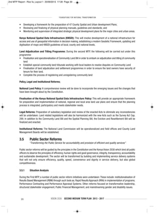FOUNDATIONS FOR NATIONAL TRANSFORMATION
30 VISION 2030 SECOND MEDIUM TERM PLAN 2013 - 2017
• Developing a framework for the preparation of 47 County Spatial and Urban development Plans;
• Reviewing and finalizing of physical planning manuals, guidelines and standards; and
• Monitoring and supervision of integrated strategic physical development plans for the major cities and urban areas.
Kenya National Spatial Data Infrastructure (KNSDI): This will involve development of a national infrastructure for
access and use of geospatial information in decision making, establishing a modern Geodetic Framework, updating and
digitisation of maps and KNSDI guidelines at local, county and national levels.
Land Adjudication and Titling Programme: During the second MTP, the following will be carried out under this
programme:
• Finalisation and operationalisation of Community Land Bill in order to embark on adjudication and titling of community
land
• Establish special community land tribunals working with local leaders to resolve disputes on Community Land
• Finalisation of land adjudication and settlement programmes in order to ensure the land owners have security of
tenure for their land.
• Complete the process of registering and unregistering community land
Policy, Legal and Institutional Reforms;
National Land Policy: A comprehensive review will be done to incorporate the emerging issues and the changes that
have been brought about by the Constitution.
Finalisation of the Kenya National Spatial Data Infrastructure Policy: This will provide an appropriate framework
for preparation and implementation of national, regional and local area land use plans and ensure that the planning
process is integrated, participatory and meets stakeholder needs.
Legal Reforms: Preparation of subsidiary legislation and review of the enacted Acts to eliminate any inconsistencies
will be undertaken. Land related legislations will also be harmonized with the new Acts such as the Survey Act Cap.
299. In addition to the Community Land Bill and the Spatial Planning Bill, the Eviction and Resettlement Bill will be
finalized and enacted.
Institutional Reforms: The National Land Commission will be operationalized and field offices and County Land
Management Boards will be established.
3.5 Public Sector Reforms
“Transforming the Public Service for accountability and provision of efficient and quality services”
Public sector reforms will be guided by the principles in the Constitution and the Kenya Vision 2030 which bind all public
officers to observe the principles of efficiency, human rights and good governance, integrity, transparency, accountability
and sustainable development. The sector will be transformed by building and implementing service delivery systems
that will not only ensure efficiency, quality, speed, convenience and dignity in service delivery, but also global
competitiveness.
3.5.1 Situation Analysis
During the First MTP, a number of public sector reform initiatives were undertaken:These include: institutionalisation of
Results Based Management (RBM) through such tools as; Rapid Results Approach (RRA) in implementation of programs;
Performance Contracting and Performance Appraisal Systems. Other reforms focused on transformative leadership,
structured stakeholder engagement, Public Financial Management, and mainstreaming gender and disability issues.
2nd MTP Report - Rizz fa_Layout 1 25/09/2013 17:39 Page 30
 