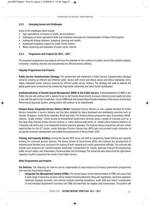FOUNDATIONS FOR NATIONAL TRANSFORMATION
VISION 2030 SECOND MEDIUM TERM PLAN 2013 - 2017 31
3.5.2 Emerging Issues and Challenges
Some of the challenges faced include:
• high expectations of citizens on public service delivery;
• Inadequacy of some specialized skills and incentives necessary for implementation of Vision 2030 projects.
• Inadequate linkage between, budgeting, planning and results.
• Inadequate budgetary support for public sector reforms
• Weak monitoring and evaluation of public sector reforms
3.5.3 Programme and Projects for 2013 – 2017
The proposed programmes and projects will have the potential for the creation of a public service that upholds integrity,
innovation, creativity, diversity and inclusiveness for efficient service delivery.
Flagship Programmes and Projects
Public Service Transformation Strategy: The government will implement a Public Service Transformation Strategy
aimed at creating an efficient and effective public service with moral and ethical values and ethical standards, and a
highly motivated human resource capacity for efficient public service delivery. The Strategy will seek to address the
global governance environment by enhancing responsible citizenship and value based socialisation.
Institutionalisation of Results Based Management (RBM) in the Public Service: Institutionalisation of RBM in the
Public Service will continue with a special focus on the County Governments to ensure citizens access quality services
in line with the spirit of the Constitution. Current RBM tools that include Rapid Results Initiatives, Performance Contracting,
Performance Appraisal System, among others will continue to be implemented.
Huduma Kenya Integrated Service Delivery Model: Integrated Service Delivery is now a global standard for Public
Service innovation in service delivery and has been adopted by many developed and developing countries such as
Canada, Singapore, South Africa, Australia, Brazil and India. The Huduma Kenya programme aims at providing a Multi-
channel, “single window” citizen access to transactional Government services using a variety of channels such as: i)
One Stop Shop Huduma Citizen Service Centres; ii) online Huduma web portal; iii) mobile phone Huduma platform; iv)
a Huduma call centre and; v) an Integrated Huduma payment gateway.The Huduma Kenya programme will also unlock
opportunities for the ICT Sector, create Business Process Outsourcing (BPO) jobs and promote youth enterprise to
accelerate economic development and enable the achievement of Kenya Vision 2030.
Training and Capacity Building: During the Second MTP, focus will shift to competency based training and capacity
building for improved service delivery. The Kenya School of Government (KSG) will continue the development of
infrastructural facilities and curriculum for training of both national and county government officials. The curricula will
include such programs as: transformational leadership; management for results; Business Process Re-engineering;
public service values, and; Information, Communication and Technology.The school will also ensure that the right trainer
capacity is built to respond to the needs of the Public Service.
Other Programmes and Projects
Tax Reforms: The following tax reforms will be implemented to raise resources to finance government programmes
and meet the fiscal deficit targets:
i. Integrated Tax Management System (ITMS): The second phase of the implementation of ITMS will ensure that
a wide range of electronic services will be availed including electronic filing and registration, electronic payment,
electronic taxpayer accounts, core internal modules covering compliance, audit, debt and refund, incorporation
of road transport department’s functions into ITMS and electronic tax register data transmission. The system will
2nd MTP Report - Rizz fa_Layout 1 25/09/2013 17:39 Page 31
 