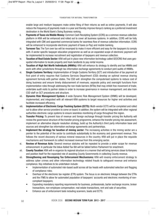 FOUNDATIONS FOR NATIONAL TRANSFORMATION
32 VISION 2030 SECOND MEDIUM TERM PLAN 2013 - 2017
enable large and medium taxpayers make online filing of their returns as well as online payments. It will also
reduce the frequency of payments made in a year and thereby improve Kenya’s ranking as a preferred investment
destination in the World Bank’s Doing Business ranking.
ii. Payments of Taxes via Mobile Money: Common Cash Receipting System (CCRS) as a common revenue collection
platform in KRA will be enhanced and rolled out to cover all business systems. In addition, CCRS will be fully
integrated with CBK and appointed commercial banks for seamless flow of revenue collection information. CCRS
will be enhanced to incorporate electronic payment of taxes (e-Pay) and mobile banking.
iii. Turnover Tax: The Turn over tax will be revamped to make it more efficient and easy for the taxpayers to comply
with. A sector specific taxpayer education programme as well as an expanded scope of electronic payment will
be implemented to increase recruitment and registration of taxpayers and revenue collection.
iv. Taxation of Real Estate Sector: KRA will put in place new information technology called GEOCRIS that uses geo-
spatial information to locate property and track landlords to pay rental income.
v. Taxation of High Net Worth Individuals (HNWIs): KRA will enhance its strategy to identify and tax HNWIs and
work with other jurisdictions through tax information exchange agreements to conduct joint audits of HNWIs.
vi. Single Customs Territory: Implementation of Single Customs Territory (SCT) and introduction of tax payment at
first point of entry requires that Customs Services Department (CSD) develop an optimal revenue sharing
agreement formula with partner states. The CSD will: strengthen the computerised systems to reduce cost of
doing business and ensure timely disbursement of revenues; separate policy and oversight functions from
implementation roles through addressing the non-trade barriers (NTBs) that may inhibit free movement of trade;
undertake audit visits to partner states in order to increase governance in revenue management; and also train
CSD staff on SCT procedures and structure.
vii. Dynamic Risk Management System: A wide Dynamic Risk Management System (DRMS) will be developed,
implemented, and integrated with all relevant KRA systems to target resources for higher end activities and
facilitate increased efficiency.
viii. Implementation of Electronic Cargo Tracking System (ECTS): Multi-vendor ECTS will be completed and rolled
out to allow other service providers to come on board. In addition, the system will be integrated with other regional
authorities electronic cargo systems to ensure seamless monitoring of cargo throughout the region.
ix. Transfer Pricing: To prevent loss of revenue and foreign exchange through transfer pricing the Authority will
review the governance structure of the transfer pricing programme, enhance the transfer pricing risk assessment,
implement an alternative dispute resolution strategy, build up the Authority’s third party information base and
sources and strengthen tax information exchange agreements and partnerships.
x. Implement the strategy for taxation of mining sector: The increasing activities in the mining sector are a
pointer to the potential of the sector to contribute substantially to the economy and government revenue. This
follows the recent discovery of various mineral resources in the country. KRA will put in place the requisite
mechanisms and framework to collect increased revenue from this emerging sector.
xi. Review of Revenue Acts: Several revenue statutes will be repealed to provide a wider scope for revenue
enhancement. In particular the Value Added Tax Bill will be tabled before Parliament for enactment.
xii. County Taxation: KRA will re-organize its regional structure in a manner that will bring services closer to Kenyans
and position itself for the expanded role of assisting County Governments in collecting County revenue.
xii. Strengthening and Revamping Tax Enforcement Mechanisms: KRA will revamp enforcement strategy to
address cyber crimes and other information technology related frauds to safeguard revenue and enhance
compliance. Key initiatives to be undertaken include:
• Implementation of automated risk-based audit across all tax heads with automated selection and flagging
of compliance risks;
• Overhaul of the electronic tax register (ETR) system. The focus is on electronic linkage between the ETRs
and the ITMS to allow for automated population of taxpayers’ accounts and electronic monitoring of non-
compliant taxpayers;
• Expanding mandatory reporting requirements for business, professionals, barter exchange income, broker
transactions, non-employee compensation, real estate transactions, rent and sale of securities;
• Enhance use of enforcement tools including scanners, boats and ECTS;
2nd MTP Report - Rizz fa_Layout 1 25/09/2013 17:39 Page 32
 