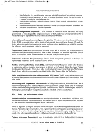 FOUNDATIONS FOR NATIONAL TRANSFORMATION
VISION 2030 SECOND MEDIUM TERM PLAN 2013 - 2017 33
• Use of automated third party information to increase potential for detection of non-registered taxpayers;
• Increasing the range of transactions for which the personal identification number (PIN) will be required as
a means of increasing the potential for detection;
• Implementation of Phase II of Valuation Database covering exports and other customs regimes to detect
under-valuations;
• Enhance Investigations and Enforcement Department’s capacity to tackle cyber crime and IT related fraud; and
• Ensure full implementation of the referral guidelines.
Capacity Building Reforms Programmes: A skills audit shall be undertaken at both the National and county
governments to be matched against the competencies required for the Public Service. Further greater efforts shall be
placed on building the required ICT skills which will include enterprise architecture.
Integrated Human Resource Information System: During the First MTP, a Government Human Resource Information
System (GHRIS) portal was developed with the objective of addressing all Government Human Resource (HR) needs.The
System will be configured to interface with other existing and future systems like IFMIS, G-Pay, and IPPD in a platform
that will ensure smooth operations in a linked up government.
E-procurement System: An e-procurement and interactive system will be developed and implemented to store
information on all pre-qualified suppliers, market prices of goods and services. This will enable any supplier to bid for
tenders in a transparent manner to avoid the delays and corruption in the procurement system.
Modernisation of Records Management: Proper IT-based records management systems will be developed and
implemented to avoid loss of records and delays in service delivery.
Real-time Performance Monitoring System (PMS): A real-time Performance Management System will be developed
to enable online real-time monitoring of performance at all levels by the President, Cabinet Secretaries, Principal
Secretaries and Chief Executive Officers down to the lowest institutional levels and obtain feed-back. A Performance
Awards System will be developed modelled around the principles of the ‘Company of the Year” for Counties.
Rolling out of Information, Education and Communication (IEC) Strategy: The IEC strategy will be rolled out with
an objective of empowering citizens by disseminating information on policies, strategies, programs and results of the
public service.
Restructuring of the Kenya Foreign Service Institute: The Foreign Service Institute, established in 2007, will be
transformed to a Foreign Service Academy and Semi Autonomous Government Agency in order to tackle the increasingly
complex international and regional diplomatic processes. It will also enhance the skills and knowledge of members of
the Foreign Service, making them more professional, effective and able to perform a variety of tasks.
3.5.4 Policy, Legal and Institutional Reforms
Rationalisation of the National Government: The National Government will be rationalized and reorganized into a
lean, efficient organisation. The rationalisation will also include a review of existing state corporations and enactment
of a new legislation to govern the management of State Corporations.
Review of Legislation to recognize electronic records and support Huduma Kenya Integrated Service Delivery and
Business Process Re-engineering: Practices, rules, regulations and pieces of legislation governing service delivery
processes will be reviewed to allow redesigning of improved processes of service delivery and recognition of electronic
records in line with Integrated Service Delivery and Business Process Re-engineering in the Public Service.
Policy on Performance Management: In order to operationalize article 190 (3) of the Constitution, the national
2nd MTP Report - Rizz fa_Layout 1 25/09/2013 17:39 Page 33
 