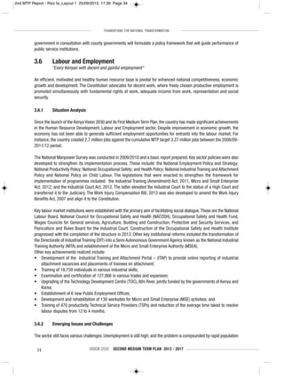 FOUNDATIONS FOR NATIONAL TRANSFORMATION
34 VISION 2030 SECOND MEDIUM TERM PLAN 2013 - 2017
government in consultation with county governments will formulate a policy framework that will guide performance of
public service institutions.
3.6 Labour and Employment
“Every Kenyan with decent and gainful employment”
An efficient, motivated and healthy human resource base is pivotal for enhanced national competitiveness, economic
growth and development. The Constitution advocates for decent work, where freely chosen productive employment is
promoted simultaneously with fundamental rights at work, adequate income from work, representation and social
security.
3.6.1 Situation Analysis
Since the launch of the Kenya Vision 2030 and its First Medium Term Plan, the country has made significant achievements
in the Human Resource Development, Labour and Employment sector. Despite improvement in economic growth, the
economy has not been able to generate sufficient employment opportunities for entrants into the labour market. For
instance, the country created 2.7 million jobs against the cumulative MTP target 3.27 million jobs between the 2008/09-
2011/12 period.
The National Manpower Survey was conducted in 2009/2010 and a basic report prepared. Key sector policies were also
developed to strengthen its implementation process. These include: the National Employment Policy and Strategy;
National Productivity Policy; National Occupational Safety; and Health Policy; National Industrial Training and Attachment
Policy and National Policy on Child Labour. The legislations that were enacted to strengthen the framework for
implementation of programmes included: the Industrial Training (Amendment) Act; 2011, Micro and Small Enterprise
Act; 2012; and the Industrial Court Act, 2012. The latter elevated the Industrial Court to the status of a High Court and
transferred it to the Judiciary. The Work Injury Compensation Bill, 2013 was also developed to amend the Work Injury
Benefits Act, 2007 and align it to the Constitution.
Key labour market institutions were established with the primary aim of facilitating social dialogue.These are the National
Labour Board, National Council for Occupational Safety and Health (NACOSH), Occupational Safety and Health Fund,
Wages Councils for General services, Agriculture, Building and Construction, Protective and Security Services, and
Floriculture and Rules Board for the Industrial Court. Construction of the Occupational Safety and Health Institute
progressed with the completion of the structure in 2013. Other key institutional reforms included the transformation of
the Directorate of Industrial Training (DIT) into a Semi Autonomous Government Agency known as the National Industrial
Training Authority (NITA) and establishment of the Micro and Small Enterprise Authority (MSEA).
Other key achievements realized include:
• Development of the Industrial Training and Attachment Portal – (ITAP) to provide online reporting of industrial
attachment vacancies and placements of trainees on attachment;
• Training of 18,759 individuals in various industrial skills;
• Examination and certification of 127,866 in various trades and expansion;
• Upgrading of the Technology Development Centre (TDC),Athi River, jointly funded by the governments of Kenya and
Korea;
• Establishment of 6 new Public Employment Offices;
• Development and rehabilitation of 130 worksites for Micro and Small Enterprise (MSE) activities; and
• Training of 470 productivity Technical Service Providers (TSPs) and reduction of the average time taked to resolve
labour disputes from 12 to 4 months.
3.6.2 Emerging Issues and Challenges
The sector still faces various challenges. Unemployment is still high; and the problem is compounded by rapid population
2nd MTP Report - Rizz fa_Layout 1 25/09/2013 17:39 Page 34
 