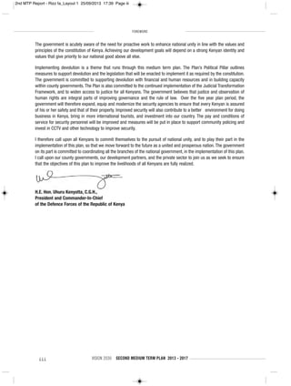 FOREWORD
iii VISION 2030 SECOND MEDIUM TERM PLAN 2013 - 2017
The government is acutely aware of the need for proactive work to enhance national unity in line with the values and
principles of the constitution of Kenya. Achieving our development goals will depend on a strong Kenyan identity and
values that give priority to our national good above all else.
Implementing devolution is a theme that runs through this medium term plan. The Plan’s Political Pillar outlines
measures to support devolution and the legislation that will be enacted to implement it as required by the constitution.
The government is committed to supporting devolution with financial and human resources and in building capacity
within county governments. The Plan is also committed to the continued implementation of the Judicial Transformation
Framework, and to widen access to justice for all Kenyans. The government believes that justice and observation of
human rights are integral parts of improving governance and the rule of law. Over the five year plan period, the
government will therefore expand, equip and modernize the security agencies to ensure that every Kenyan is assured
of his or her safety and that of their property. Improved security will also contribute to a better environment for doing
business in Kenya, bring in more international tourists, and investment into our country. The pay and conditions of
service for security personnel will be improved and measures will be put in place to support community policing and
invest in CCTV and other technology to improve security.
I therefore call upon all Kenyans to commit themselves to the pursuit of national unity, and to play their part in the
implementation of this plan, so that we move forward to the future as a united and prosperous nation. The government
on its part is committed to coordinating all the branches of the national government, in the implementation of this plan.
I call upon our county governments, our development partners, and the private sector to join us as we seek to ensure
that the objectives of this plan to improve the livelihoods of all Kenyans are fully realized.
H.E. Hon. Uhuru Kenyatta, C.G.H.,
President and Commander-In-Chief
of the Defence Forces of the Republic of Kenya
2nd MTP Report - Rizz fa_Layout 1 25/09/2013 17:39 Page iii
 