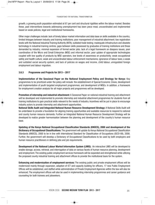 FOUNDATIONS FOR NATIONAL TRANSFORMATION
VISION 2030 SECOND MEDIUM TERM PLAN 2013 - 2017 35
growth, a growing youth population estimated at 67 per cent and structural rigidities within the labour market. Besides
these, past interventions towards addressing unemployment has been piece meal, uncoordinated and implemented
based on weak policies, legal and institutional frameworks.
Other major challenges include: lack of timely labour market information and data base on skills available in the country;
limited linkages between industry and training institutions; poor management of industrial attachment; low registration
levels with the National Industrial Training Authority (NITA); outdated trade testing; inadequate infrastructure and obsolete
technology in industrial training centres; gaps between skills possessed by graduates of training institutions and those
demanded by industry; minimal expansion of formal sector jobs; lack of a legal framework on diaspora issues; poor
coordination of the Micro and Small Enterprise (MSE) and informal sector; poor uptake of appropriate technologies
coupled with low quality of products by MSE operators, low levels of awareness on productivity; weak occupational
safety and health culture; weak and uncoordinated labour enforcement mechanisms; ignorance of labour laws; a weak
and outdated social security system; and lack of policies on wages and income, child labour, unregulated foreign
employment and labour migration.
3.6.3 Programme and Projects for 2013 – 2017
Implementation of the Sessional Paper on the National Employment Policy and Strategy for Kenya: Key
programmes to be prioritized under the policy will include: the establishment of Special Economic Zones; development
and implementation of youth targeted employment programmes; and development of MSEs. In addition, a framework
for employment creation analysis for all major projects and programmes will be developed.
Promotion of internship and industrial attachment: A Sessional Paper on national industrial training and attachment
will be developed and implemented to promote internship and industrial attachment programmes for students from all
training institutions to gain practical skills relevant to the needs of industry. Incentives will be put in place to encourage
industry actors to provide internship and attachment opportunities.
National Skills Audit and Integrated National Human Resource Development Strategy: A National Skills Audit will
be undertaken to provide a foundation for aligning training opportunities and available resources to respond to national
and county human resource demands. Further an Integrated National Human Resource Development Strategy will be
developed to realize greater harmonisation between the planning and development of the country’s human resource
base.
Updating of the Kenya National Occupational Classification Standards (KNOCS), 2000 and development of the
Dictionary of Occupational Classifications: The government will update its Kenya National Occupational Classification
Standards (KNOCS), 2000 to be in line with International Standard for Classification of Occupations (ISCO-08), 2008.
Further, the government will develop a Dictionary of Occupational Classifications to be used by both employers and
human resource practitioners in defining jobs and job requirements.
Development of the National Labour Market Information System (LMIS): An interactive LMIS will be developed to
enable storage, access, retrieval, and interrogation of data on various facets of human resource planning, development
and employment.The existing public employment services framework will be expanded and strengthened while utilizing
the proposed county industrial training and attachment offices to provide the institutional basis for the system.
Enhancing and modernisation of employment services: The existing public and private employment offices will be
modernized mainly through expansion, adoption of ICT and capacity building for officers. 17 new Public Employment
Offices will be established, and staffed while administration of Private Employment Agencies within the law will also be
enhanced. The employment offices will also be used in implementing internship programmes and career guidance and
counseling for both trainees and jobseekers.
2nd MTP Report - Rizz fa_Layout 1 25/09/2013 17:39 Page 35
 
