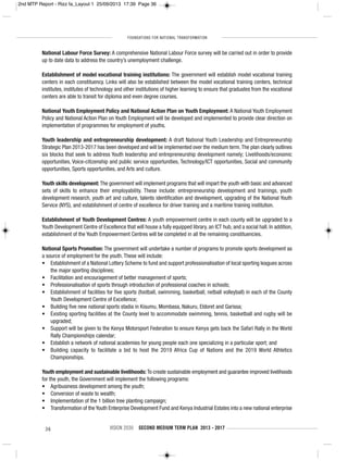FOUNDATIONS FOR NATIONAL TRANSFORMATION
36 VISION 2030 SECOND MEDIUM TERM PLAN 2013 - 2017
National Labour Force Survey: A comprehensive National Labour Force survey will be carried out in order to provide
up to date data to address the country’s unemployment challenge.
Establishment of model vocational training institutions: The government will establish model vocational training
centers in each constituency. Links will also be established between the model vocational training centers, technical
institutes, institutes of technology and other institutions of higher learning to ensure that graduates from the vocational
centers are able to transit for diploma and even degree courses.
National Youth Employment Policy and National Action Plan on Youth Employment: A National Youth Employment
Policy and National Action Plan on Youth Employment will be developed and implemented to provide clear direction on
implementation of programmes for employment of youths.
Youth leadership and entrepreneurship development: A draft National Youth Leadership and Entrepreneurship
Strategic Plan 2013-2017 has been developed and will be implemented over the medium term.The plan clearly outlines
six blocks that seek to address Youth leadership and entrepreneurship development namely; Livelihoods/economic
opportunities, Voice-citizenship and public service opportunities, Technology/ICT opportunities, Social and community
opportunities, Sports opportunities, and Arts and culture.
Youth skills development: The government will implement programs that will impart the youth with basic and advanced
sets of skills to enhance their employability. These include: entrepreneurship development and trainings, youth
development research, youth art and culture, talents identification and development, upgrading of the National Youth
Service (NYS), and establishment of centre of excellence for driver training and a maritime training institution.
Establishment of Youth Development Centres: A youth empowerment centre in each county will be upgraded to a
Youth Development Centre of Excellence that will house a fully equipped library, an ICT hub, and a social hall. In addition,
establishment of the Youth Empowerment Centres will be completed in all the remaining constituencies.
National Sports Promotion: The government will undertake a number of programs to promote sports development as
a source of employment for the youth. These will include:
• Establishment of a National Lottery Scheme to fund and support professionalisation of local sporting leagues across
the major sporting disciplines;
• Facilitation and encouragement of better management of sports;
• Professionalisation of sports through introduction of professional coaches in schools;
• Establishment of facilities for five sports (football, swimming, basketball, netball volleyball) in each of the County
Youth Development Centre of Excellence;
• Building five new national sports stadia in Kisumu, Mombasa, Nakuru, Eldoret and Garissa;
• Existing sporting facilities at the County level to accommodate swimming, tennis, basketball and rugby will be
upgraded;
• Support will be given to the Kenya Motorsport Federation to ensure Kenya gets back the Safari Rally in the World
Rally Championships calendar;
• Establish a network of national academies for young people each one specializing in a particular sport; and
• Building capacity to facilitate a bid to host the 2019 Africa Cup of Nations and the 2019 World Athletics
Championships.
Youth employment and sustainable livelihoods: To create sustainable employment and guarantee improved livelihoods
for the youth, the Government will implement the following programs:
• Agribusiness development among the youth;
• Conversion of waste to wealth;
• Implementation of the 1 billion tree planting campaign;
• Transformation of the Youth Enterprise Development Fund and Kenya Industrial Estates into a new national enterprise
2nd MTP Report - Rizz fa_Layout 1 25/09/2013 17:39 Page 36
 