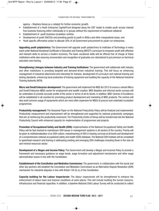 FOUNDATIONS FOR NATIONAL TRANSFORMATION
VISION 2030 SECOND MEDIUM TERM PLAN 2013 - 2017 37
agency – Biashara Kenya as a catalyst for further economic growth.
• Establishment of a Youth Enterprise Capital/Fund designed along the CDF model to enable youth access interest
free business financing either individually or in groups without the requirement of traditional collateral.
• Establishment of youth business incubation centres;
• Development of youth SACCOs and providing grants to youth in ASALs and other marginalized areas; and
• Youth specific affirmative action to allocate 30% of all Government procurement to youth-run enterprises.
Upgrading youth polytechnics: The Government will upgrade youth polytechnics to Institutes of Technology in every
ward under National Vocational Certificate in Education and Training (NVCET) curriculum to empower youth with effective
and relevant skills to service a modern economy. The basic vocational skills will be offered free of charge at these
institutions while also ensuring remuneration and recognition of graduates are rationalized to put premium on technical
education and training.
Strengthening Linkages between Industry and Training Institutions: The government will collaborate with industry
and other institutions in providing targeted and demand-driven industrial training. This will focus on enhancing
management of industrial attachment and internship for trainees, development of curriculum and national training and
testing standards, enhancing local production of training equipment and building the capacity of the National Industrial
Training Authority (NITA).
Micro and Small Enterprise development: The government will implement the MSE Act 2012 to ensure a vibrant Micro
and Small Enterprise (MSE) sector for employment and wealth creation. MSE Baseline and informal sector surveys will
be undertaken to provide accurate profile of the sector in terms of all its facets. In addition, MSE Centres of Excellence
will be established in all counties for promoting product development and marketing of MSE products. The centres will
also avail common usage of equipments which are more often expensive for MSEs to procure and undertake incubation
programmes.
Productivity management: The Sessional Paper on the National Productivity Policy will be finalized and implemented.
Productivity measurement and improvement will be strengthened and supported by national productivity campaigns
that aim at reinforcing the productivity movement.The Productivity Centre of Kenya will be transformed into the National
Productivity Council with enhanced capacity for implementation of programmes and projects.
Promotion of Occupational Safety and Health (OSH): Implementation of the National Occupational Safety and Health
Policy will be fast-tracked to mainstream OSH issues in management systems in all sectors of the country. Priority will
be given to institutionalisation of an OSH culture, mainstreaming of OSH in training curricula at all levels and development
of a comprehensive national occupational safety and health (OSH) database.The National OSH Institute will be completed
to spearhead research and training in addressing existing and emerging OSH challenges including those in the new oil
and mineral resources sector.
Development of a Wages and Income Policy: The Government will develop a Wages and Incomes Policy to provide a
framework and necessary guidance on wage levels, wage formation and adjustment mechanisms and other wage
administration issues in line with the Constitution.
Establishment of the Conciliation and Mediation Commission: The government, in collaboration with the social and
other key partners will establish the Conciliation and Mediation Commission as an Alternative Dispute Resolution (ADR)
mechanism for industrial disputes in line with Article 159 (ii) (c) of the Constitution.
Capacity building for the Labour Inspectorate: The labour inspectorate will be strengthened to enhance the
enforcement of labour laws and improve conditions at work places. This will include building the human resource,
infrastructure and financial capacities. In addition, a baseline National Child Labour Survey will be conducted to collect
2nd MTP Report - Rizz fa_Layout 1 25/09/2013 17:39 Page 37
 