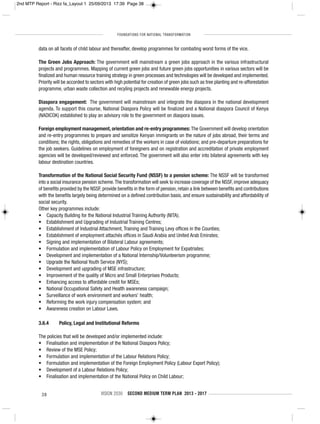 FOUNDATIONS FOR NATIONAL TRANSFORMATION
38 VISION 2030 SECOND MEDIUM TERM PLAN 2013 - 2017
data on all facets of child labour and thereafter, develop programmes for combating worst forms of the vice.
The Green Jobs Approach: The government will mainstream a green jobs approach in the various infrastructural
projects and programmes. Mapping of current green jobs and future green jobs opportunities in various sectors will be
finalized and human resource training strategy in green processes and technologies will be developed and implemented.
Priority will be accorded to sectors with high potential for creation of green jobs such as tree planting and re-afforestation
programme, urban waste collection and recyling projects and renewable energy projects.
Diaspora engagement: The government will mainstream and integrate the diaspora in the national development
agenda. To support this course, National Diaspora Policy will be finalized and a National diaspora Council of Kenya
(NADICOK) established to play an advisory role to the government on diaspora issues.
Foreign employment management, orientation and re-entry programmes: The Government will develop orientation
and re-entry programmes to prepare and sensitize Kenyan immigrants on the nature of jobs abroad, their terms and
conditions; the rights, obligations and remedies of the workers in case of violations; and pre-departure preparations for
the job seekers. Guidelines on employment of foreigners and on registration and accreditation of private employment
agencies will be developed/reviewed and enforced. The government will also enter into bilateral agreements with key
labour destination countries.
Transformation of the National Social Security Fund (NSSF) to a pension scheme: The NSSF will be transformed
into a social insurance pension scheme.The transformation will seek to increase coverage of the NSSF, improve adequacy
of benefits provided by the NSSF, provide benefits in the form of pension, retain a link between benefits and contributions
with the benefits largely being determined on a defined contribution basis, and ensure sustainability and affordability of
social security.
Other key programmes include:
• Capacity Building for the National Industrial Training Authority (NITA);
• Establishment and Upgrading of Industrial Training Centres;
• Establishment of Industrial Attachment, Training and Training Levy offices in the Counties;
• Establishment of employment attachés offices in Saudi Arabia and United Arab Emirates;
• Signing and implementation of Bilateral Labour agreements;
• Formulation and implementation of Labour Policy on Employment for Expatriates;
• Development and implementation of a National Internship/Volunteerism programme;
• Upgrade the National Youth Service (NYS);
• Development and upgrading of MSE infrastructure;
• Improvement of the quality of Micro and Small Enterprises Products;
• Enhancing access to affordable credit for MSEs;
• National Occupational Safety and Health awareness campaign;
• Surveillance of work environment and workers’ health;
• Reforming the work injury compensation system; and
• Awareness creation on Labour Laws.
3.6.4 Policy, Legal and Institutional Reforms
The policies that will be developed and/or implemented include:
• Finalisation and implementation of the National Diaspora Policy;
• Review of the MSE Policy;
• Formulation and implementation of the Labour Relations Policy;
• Formulation and implementation of the Foreign Employment Policy (Labour Export Policy);
• Development of a Labour Relations Policy;
• Finalisation and implementation of the National Policy on Child Labour;
2nd MTP Report - Rizz fa_Layout 1 25/09/2013 17:39 Page 38
 